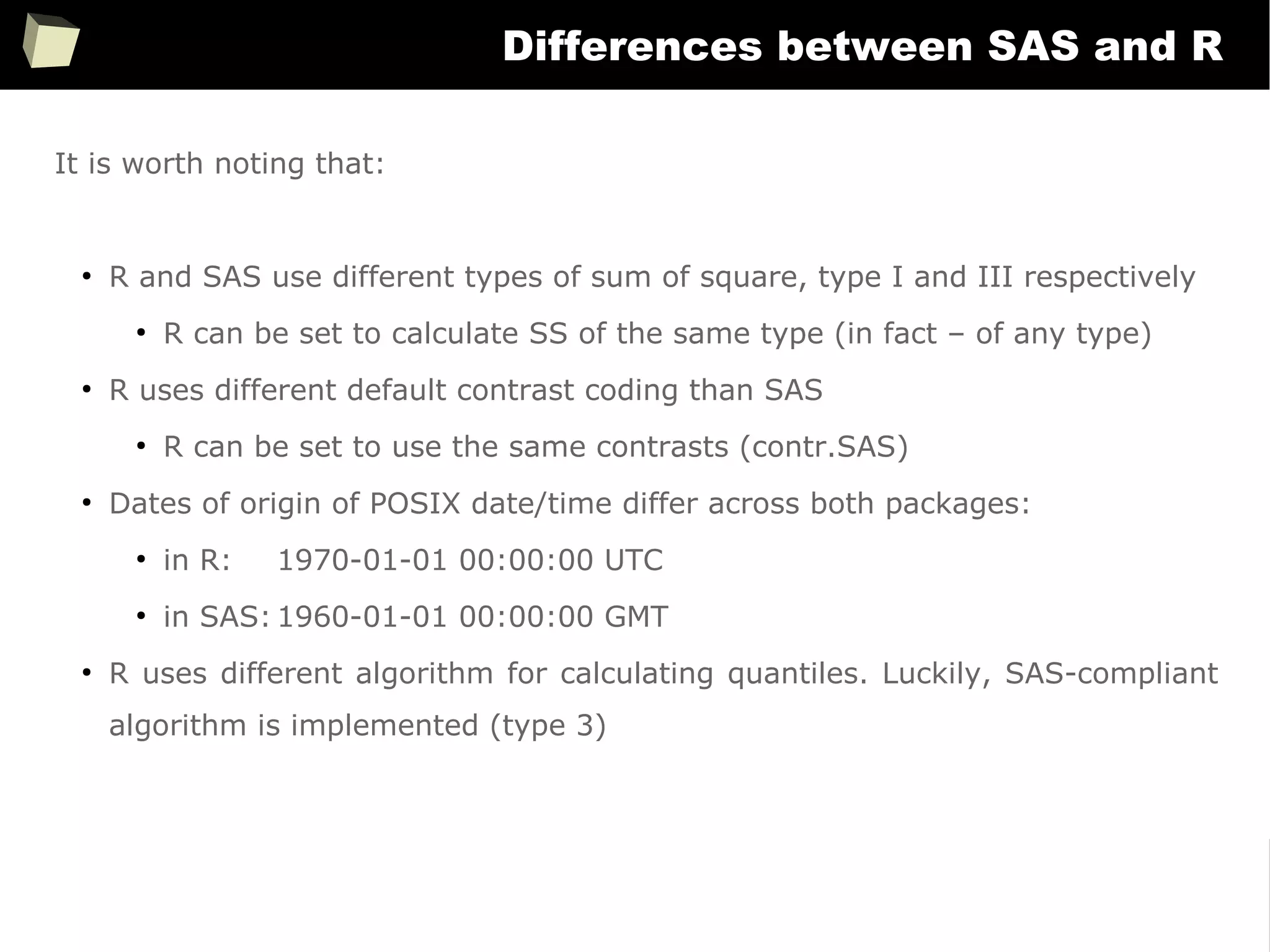 371
Differences between SAS and R
It is worth noting that:
●
R and SAS use different types of sum of square, type I and III respectively
●
R can be set to calculate SS of the same type (in fact – of any type)
●
R uses different default contrast coding than SAS
●
R can be set to use the same contrasts (contr.SAS)
●
Dates of origin of POSIX date/time differ across both packages:
●
in R: 1970-01-01 00:00:00 UTC
●
in SAS: 1960-01-01 00:00:00 GMT
●
R uses different algorithm for calculating quantiles. Luckily, SAS-compliant
algorithm is implemented (type 3)
 