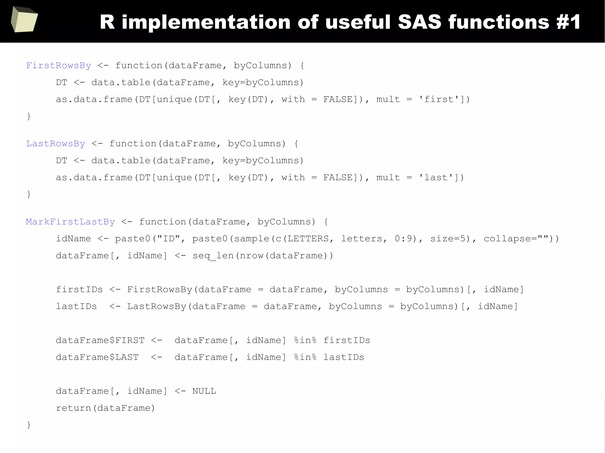 373
R implementation of useful SAS functions #1
FirstRowsBy <- function(dataFrame, byColumns) {
DT <- data.table(dataFrame, key=byColumns)
as.data.frame(DT[unique(DT[, key(DT), with = FALSE]), mult = 'first'])
}
LastRowsBy <- function(dataFrame, byColumns) {
DT <- data.table(dataFrame, key=byColumns)
as.data.frame(DT[unique(DT[, key(DT), with = FALSE]), mult = 'last'])
}
MarkFirstLastBy <- function(dataFrame, byColumns) {
idName <- paste0("ID", paste0(sample(c(LETTERS, letters, 0:9), size=5), collapse=""))
dataFrame[, idName] <- seq_len(nrow(dataFrame))
firstIDs <- FirstRowsBy(dataFrame = dataFrame, byColumns = byColumns)[, idName]
lastIDs <- LastRowsBy(dataFrame = dataFrame, byColumns = byColumns)[, idName]
dataFrame$FIRST <- dataFrame[, idName] %in% firstIDs
dataFrame$LAST <- dataFrame[, idName] %in% lastIDs
dataFrame[, idName] <- NULL
return(dataFrame)
}
 