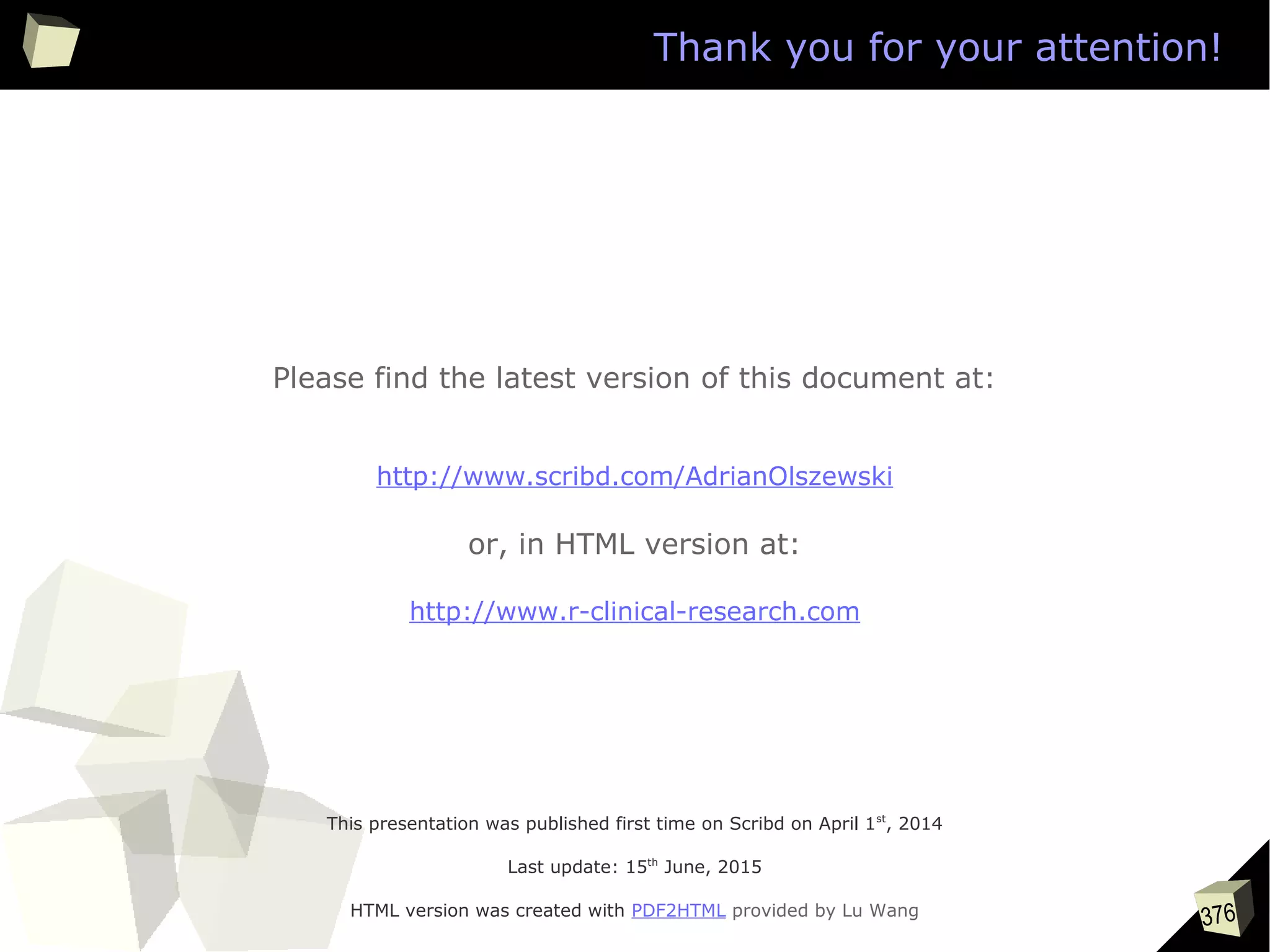 376
This presentation was published first time on Scribd on April 1st
, 2014
Last update: 15th
June, 2015
HTML version was created with PDF2HTML provided by Lu Wang
Please find the latest version of this document at:
http://www.scribd.com/AdrianOlszewski
or, in HTML version at:
http://www.r-clinical-research.com
Thank you for your attention!
 