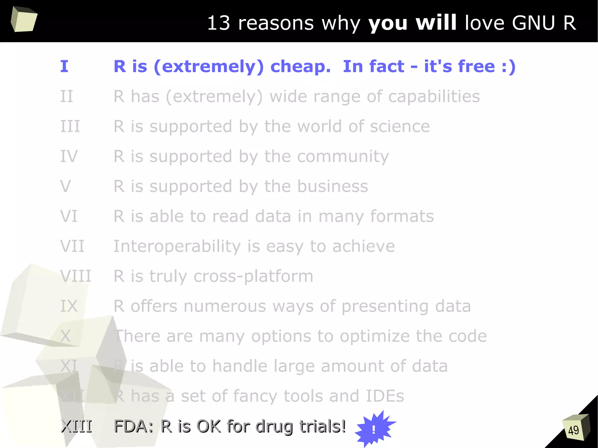 49
13 reasons why you will love GNU R
I R is (extremely) cheap. In fact - it's free :)
II R has (extremely) wide range of capabilities
III R is supported by the world of science
IV R is supported by the community
V R is supported by the business
VI R is able to read data in many formats
VII Interoperability is easy to achieve
VIII R is truly cross-platform
IX R offers numerous ways of presenting data
X There are many options to optimize the code
XI R is able to handle large amount of data
XII R has a set of fancy tools and IDEs
XIIIXIII FDA: R is OK for drug trials!FDA: R is OK for drug trials! !
 