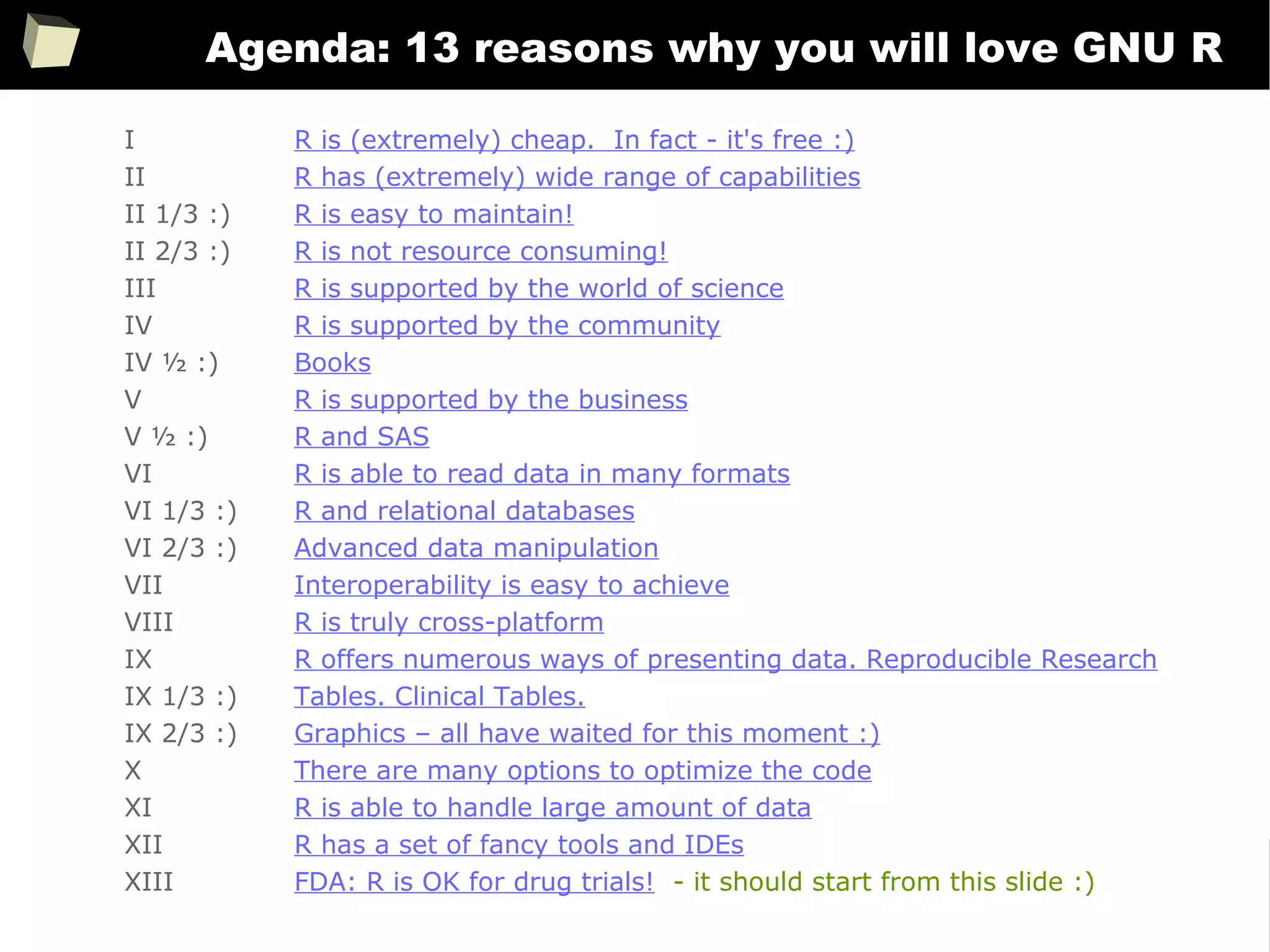 5
Agenda: 13 reasons why you will love GNU R
I R is (extremely) cheap. In fact - it's free :)
II R has (extremely) wide range of capabilities
II 1/3 :) R is easy to maintain!
II 2/3 :) R is not resource consuming!
III R is supported by the world of science
IV R is supported by the community
IV ½ :) Books
V R is supported by the business
V ½ :) R and SAS
VI R is able to read data in many formats
VI 1/3 :) R and relational databases
VI 2/3 :) Advanced data manipulation
VII Interoperability is easy to achieve
VIII R is truly cross-platform
IX R offers numerous ways of presenting data. Reproducible Research
IX 1/3 :) Tables. Clinical Tables.
IX 2/3 :) Graphics – all have waited for this moment :)
X There are many options to optimize the code
XI R is able to handle large amount of data
XII R has a set of fancy tools and IDEs
XIII FDA: R is OK for drug trials! - it should start from this slide :)
 