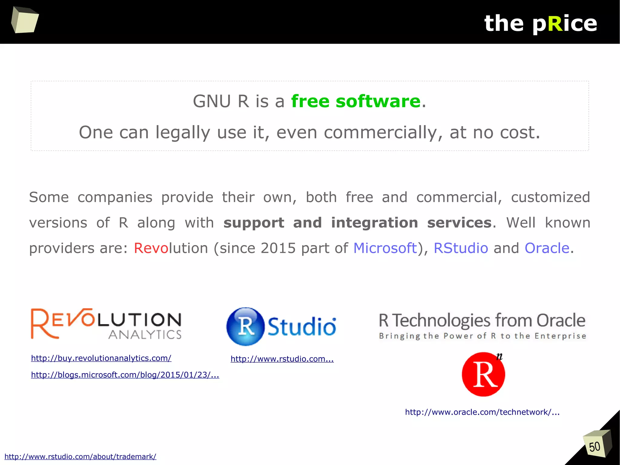 50
the pRice
GNU R is a free software.
One can legally use it, even commercially, at no cost.
http://buy.revolutionanalytics.com/
Some companies provide their own, both free and commercial, customized
versions of R along with support and integration services. Well known
providers are: Revolution (since 2015 part of Microsoft), RStudio and Oracle.
http://www.oracle.com/technetwork/...
http://www.rstudio.com/about/trademark/
http://www.rstudio.com...
http://blogs.microsoft.com/blog/2015/01/23/...
 