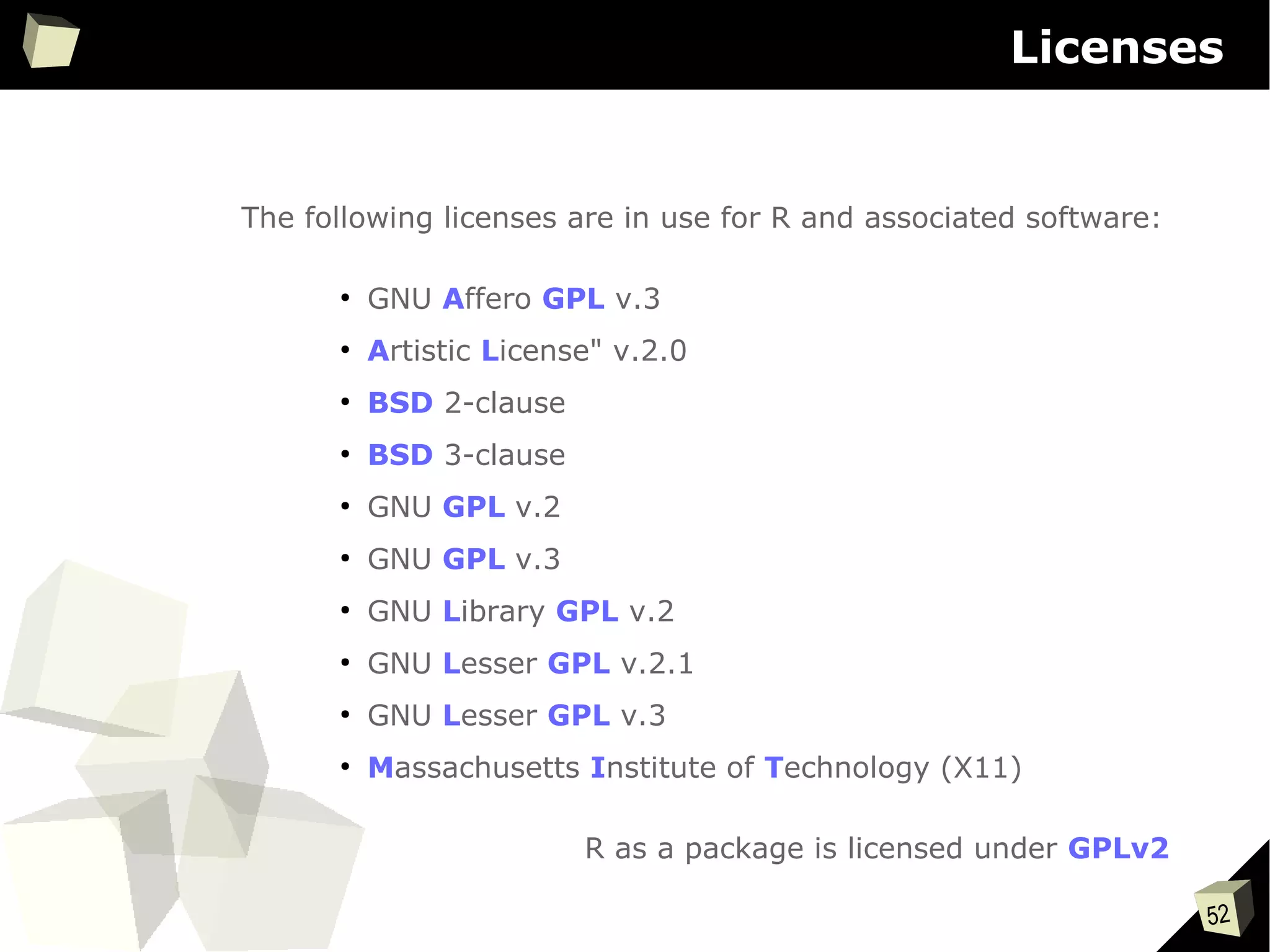 52
Licenses
The following licenses are in use for R and associated software:
●
GNU Affero GPL v.3
●
Artistic License" v.2.0
●
BSD 2-clause
●
BSD 3-clause
●
GNU GPL v.2
●
GNU GPL v.3
●
GNU Library GPL v.2
●
GNU Lesser GPL v.2.1
●
GNU Lesser GPL v.3
●
Massachusetts Institute of Technology (X11)
R as a package is licensed under GPLv2
 