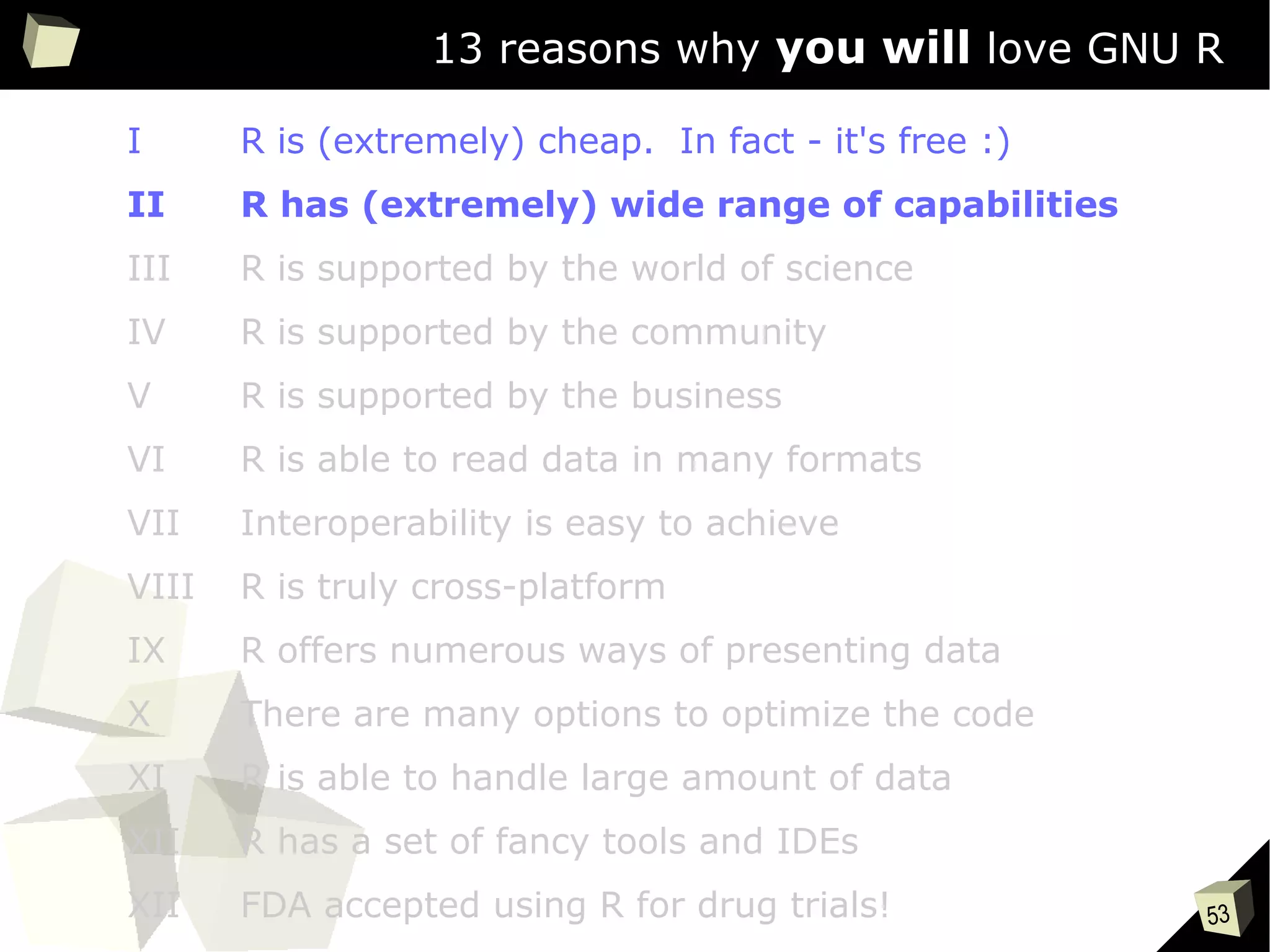 53
13 reasons why you will love GNU R
I R is (extremely) cheap. In fact - it's free :)
II R has (extremely) wide range of capabilities
III R is supported by the world of science
IV R is supported by the community
V R is supported by the business
VI R is able to read data in many formats
VII Interoperability is easy to achieve
VIII R is truly cross-platform
IX R offers numerous ways of presenting data
X There are many options to optimize the code
XI R is able to handle large amount of data
XII R has a set of fancy tools and IDEs
XII FDA accepted using R for drug trials!
 