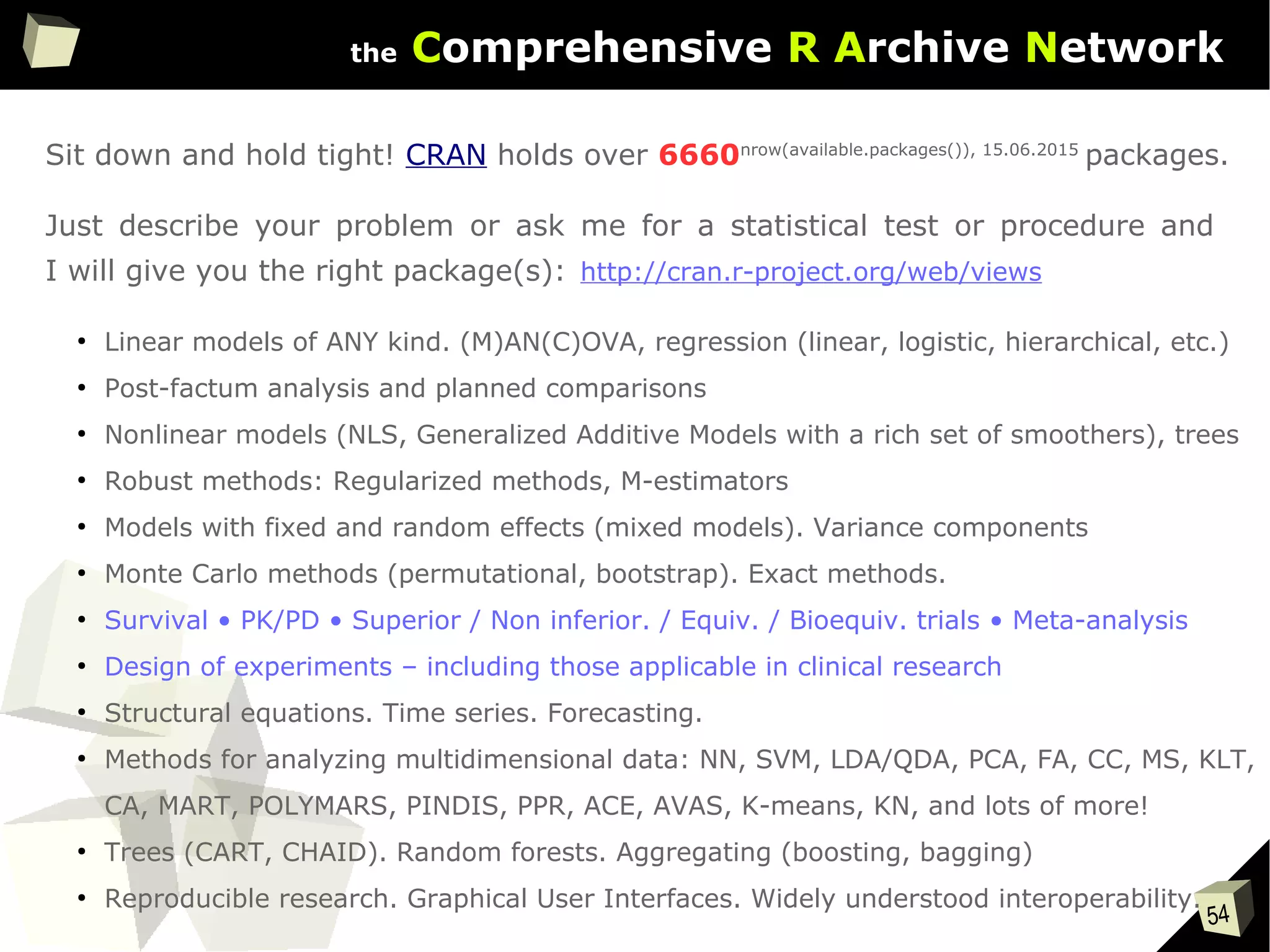54
the Comprehensive R Archive Network
Sit down and hold tight! CRAN holds over 6660nrow(available.packages()), 15.06.2015
packages.
Just describe your problem or ask me for a statistical test or procedure and
I will give you the right package(s):
●
Linear models of ANY kind. (M)AN(C)OVA, regression (linear, logistic, hierarchical, etc.)
●
Post-factum analysis and planned comparisons
●
Nonlinear models (NLS, Generalized Additive Models with a rich set of smoothers), trees
●
Robust methods: Regularized methods, M-estimators
●
Models with fixed and random effects (mixed models). Variance components
●
Monte Carlo methods (permutational, bootstrap). Exact methods.
●
Survival • PK/PD • Superior / Non inferior. / Equiv. / Bioequiv. trials • Meta-analysis
●
Design of experiments – including those applicable in clinical research
●
Structural equations. Time series. Forecasting.
●
Methods for analyzing multidimensional data: NN, SVM, LDA/QDA, PCA, FA, CC, MS, KLT,
CA, MART, POLYMARS, PINDIS, PPR, ACE, AVAS, K-means, KN, and lots of more!
●
Trees (CART, CHAID). Random forests. Aggregating (boosting, bagging)
●
Reproducible research. Graphical User Interfaces. Widely understood interoperability.
http://cran.r-project.org/web/views
 