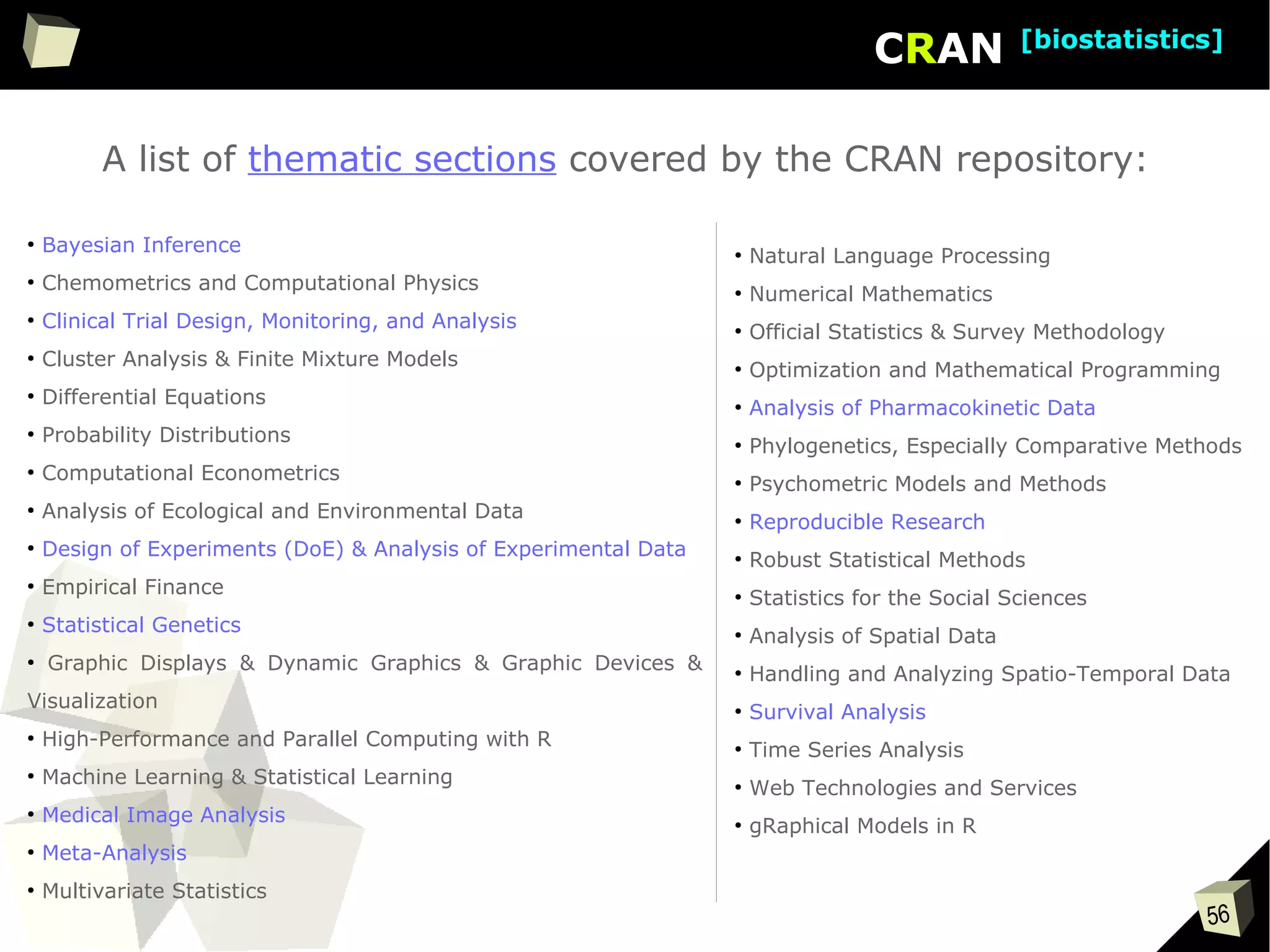 56
CRAN [biostatistics]
A list of thematic sections covered by the CRAN repository:
●
Bayesian Inference
●
Chemometrics and Computational Physics
●
Clinical Trial Design, Monitoring, and Analysis
●
Cluster Analysis & Finite Mixture Models
●
Differential Equations
●
Probability Distributions
●
Computational Econometrics
●
Analysis of Ecological and Environmental Data
●
Design of Experiments (DoE) & Analysis of Experimental Data
●
Empirical Finance
●
Statistical Genetics
●
Graphic Displays & Dynamic Graphics & Graphic Devices &
Visualization
●
High-Performance and Parallel Computing with R
●
Machine Learning & Statistical Learning
●
Medical Image Analysis
●
Meta-Analysis
●
Multivariate Statistics
●
Natural Language Processing
●
Numerical Mathematics
●
Official Statistics & Survey Methodology
●
Optimization and Mathematical Programming
●
Analysis of Pharmacokinetic Data
●
Phylogenetics, Especially Comparative Methods
●
Psychometric Models and Methods
●
Reproducible Research
●
Robust Statistical Methods
●
Statistics for the Social Sciences
●
Analysis of Spatial Data
●
Handling and Analyzing Spatio-Temporal Data
●
Survival Analysis
●
Time Series Analysis
●
Web Technologies and Services
●
gRaphical Models in R
 