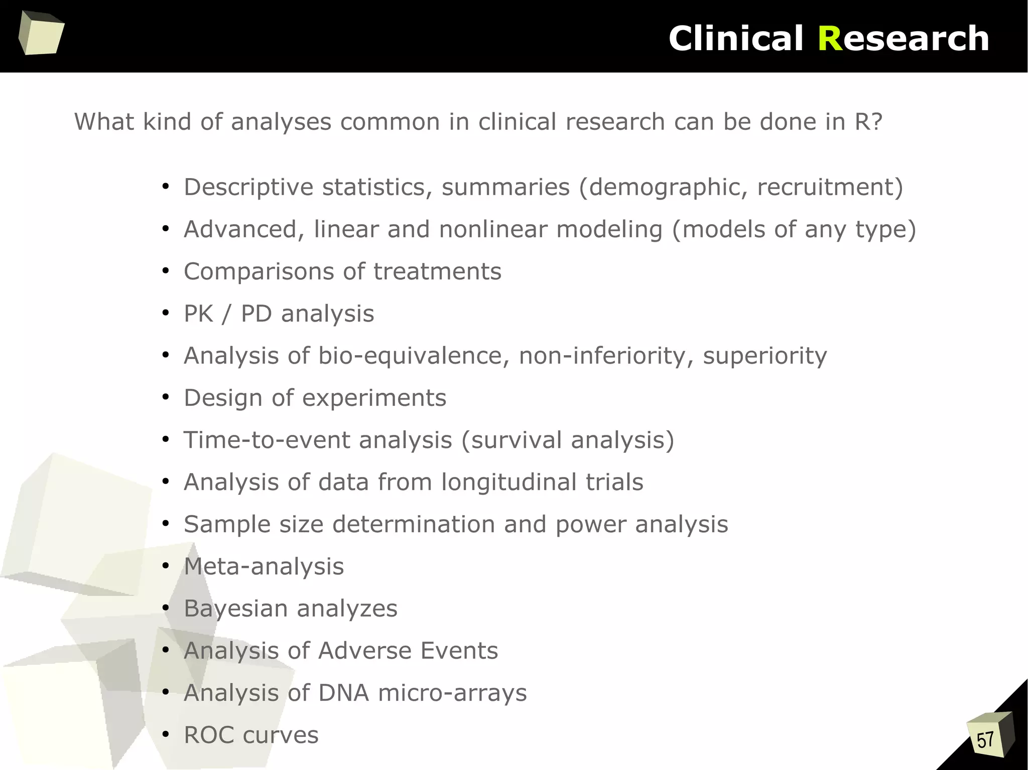 57
Clinical Research
What kind of analyses common in clinical research can be done in R?
●
Descriptive statistics, summaries (demographic, recruitment)
●
Advanced, linear and nonlinear modeling (models of any type)
●
Comparisons of treatments
●
PK / PD analysis
●
Analysis of bio-equivalence, non-inferiority, superiority
●
Design of experiments
●
Time-to-event analysis (survival analysis)
●
Analysis of data from longitudinal trials
●
Sample size determination and power analysis
●
Meta-analysis
●
Bayesian analyzes
●
Analysis of Adverse Events
●
Analysis of DNA micro-arrays
●
ROC curves
 