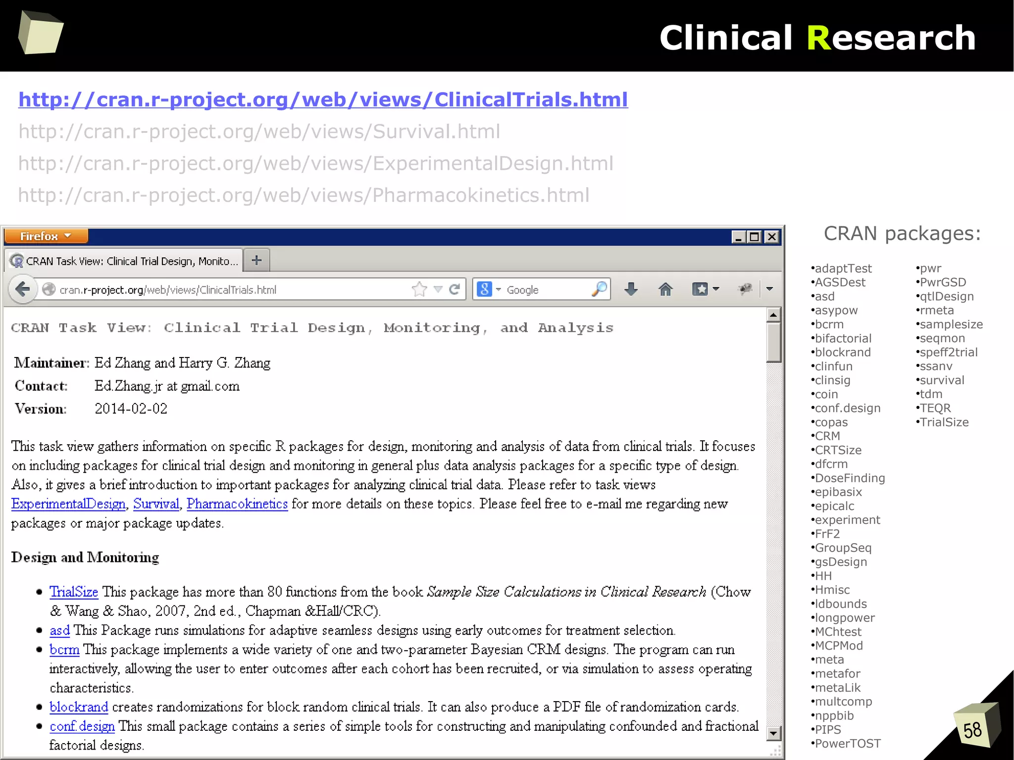 58
Clinical Research
http://cran.r-project.org/web/views/ClinicalTrials.html
●
adaptTest
●
AGSDest
●
asd
●
asypow
●
bcrm
●
bifactorial
●
blockrand
●
clinfun
●
clinsig
●
coin
●
conf.design
●
copas
●
CRM
●
CRTSize
●
dfcrm
●
DoseFinding
●
epibasix
●
epicalc
●
experiment
●
FrF2
●
GroupSeq
●
gsDesign
●
HH
●
Hmisc
●
ldbounds
●
longpower
●
MChtest
●
MCPMod
●
meta
●
metafor
●
metaLik
●
multcomp
●
nppbib
●
PIPS
●
PowerTOST
●
pwr
●
PwrGSD
●
qtlDesign
●
rmeta
●
samplesize
●
seqmon
●
speff2trial
●
ssanv
●
survival
●
tdm
●
TEQR
●
TrialSize
CRAN packages:
http://cran.r-project.org/web/views/Survival.html
http://cran.r-project.org/web/views/ExperimentalDesign.html
http://cran.r-project.org/web/views/Pharmacokinetics.html
 