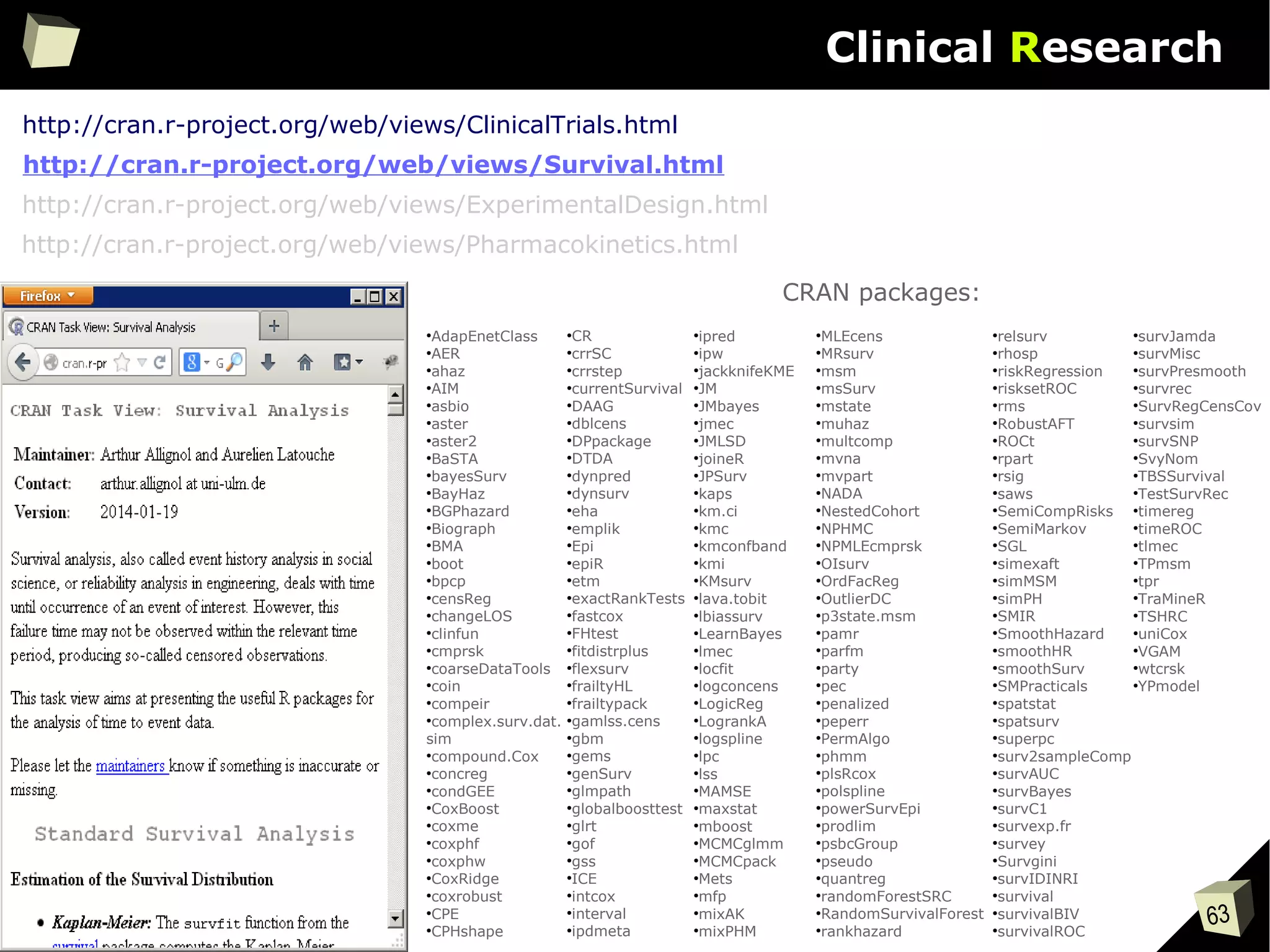 63
Clinical Research
●
AdapEnetClass
●
AER
●
ahaz
●
AIM
●
asbio
●
aster
●
aster2
●
BaSTA
●
bayesSurv
●
BayHaz
●
BGPhazard
●
Biograph
●
BMA
●
boot
●
bpcp
●
censReg
●
changeLOS
●
clinfun
●
cmprsk
●
coarseDataTools
●
coin
●
compeir
●
complex.surv.dat.
sim
●
compound.Cox
●
concreg
●
condGEE
●
CoxBoost
●
coxme
●
coxphf
●
coxphw
●
CoxRidge
●
coxrobust
●
CPE
●
CPHshape
●
CR
●
crrSC
●
crrstep
●
currentSurvival
●
DAAG
●
dblcens
●
DPpackage
●
DTDA
●
dynpred
●
dynsurv
●
eha
●
emplik
●
Epi
●
epiR
●
etm
●
exactRankTests
●
fastcox
●
FHtest
●
fitdistrplus
●
flexsurv
●
frailtyHL
●
frailtypack
●
gamlss.cens
●
gbm
●
gems
●
genSurv
●
glmpath
●
globalboosttest
●
glrt
●
gof
●
gss
●
ICE
●
intcox
●
interval
●
ipdmeta
CRAN packages:
●
ipred
●
ipw
●
jackknifeKME
●
JM
●
JMbayes
●
jmec
●
JMLSD
●
joineR
●
JPSurv
●
kaps
●
km.ci
●
kmc
●
kmconfband
●
kmi
●
KMsurv
●
lava.tobit
●
lbiassurv
●
LearnBayes
●
lmec
●
locfit
●
logconcens
●
LogicReg
●
LogrankA
●
logspline
●
lpc
●
lss
●
MAMSE
●
maxstat
●
mboost
●
MCMCglmm
●
MCMCpack
●
Mets
●
mfp
●
mixAK
●
mixPHM
●
MLEcens
●
MRsurv
●
msm
●
msSurv
●
mstate
●
muhaz
●
multcomp
●
mvna
●
mvpart
●
NADA
●
NestedCohort
●
NPHMC
●
NPMLEcmprsk
●
OIsurv
●
OrdFacReg
●
OutlierDC
●
p3state.msm
●
pamr
●
parfm
●
party
●
pec
●
penalized
●
peperr
●
PermAlgo
●
phmm
●
plsRcox
●
polspline
●
powerSurvEpi
●
prodlim
●
psbcGroup
●
pseudo
●
quantreg
●
randomForestSRC
●
RandomSurvivalForest
●
rankhazard
●
relsurv
●
rhosp
●
riskRegression
●
risksetROC
●
rms
●
RobustAFT
●
ROCt
●
rpart
●
rsig
●
saws
●
SemiCompRisks
●
SemiMarkov
●
SGL
●
simexaft
●
simMSM
●
simPH
●
SMIR
●
SmoothHazard
●
smoothHR
●
smoothSurv
●
SMPracticals
●
spatstat
●
spatsurv
●
superpc
●
surv2sampleComp
●
survAUC
●
survBayes
●
survC1
●
survexp.fr
●
survey
●
Survgini
●
survIDINRI
●
survival
●
survivalBIV
●
survivalROC
●
survJamda
●
survMisc
●
survPresmooth
●
survrec
●
SurvRegCensCov
●
survsim
●
survSNP
●
SvyNom
●
TBSSurvival
●
TestSurvRec
●
timereg
●
timeROC
●
tlmec
●
TPmsm
●
tpr
●
TraMineR
●
TSHRC
●
uniCox
●
VGAM
●
wtcrsk
●
YPmodel
http://cran.r-project.org/web/views/ClinicalTrials.html
http://cran.r-project.org/web/views/ExperimentalDesign.html
http://cran.r-project.org/web/views/Pharmacokinetics.html
http://cran.r-project.org/web/views/Survival.html
 