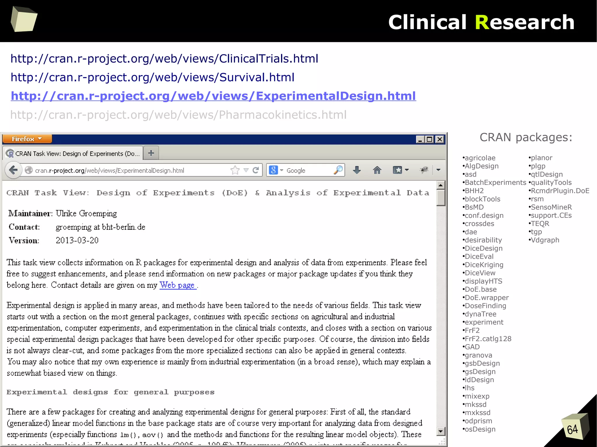 64
Clinical Research
●
agricolae
●
AlgDesign
●
asd
●
BatchExperiments
●
BHH2
●
blockTools
●
BsMD
●
conf.design
●
crossdes
●
dae
●
desirability
●
DiceDesign
●
DiceEval
●
DiceKriging
●
DiceView
●
displayHTS
●
DoE.base
●
DoE.wrapper
●
DoseFinding
●
dynaTree
●
experiment
●
FrF2
●
FrF2.catlg128
●
GAD
●
granova
●
gsbDesign
●
gsDesign
●
ldDesign
●
lhs
●
mixexp
●
mkssd
●
mxkssd
●
odprism
●
osDesign
●
planor
●
plgp
●
qtlDesign
●
qualityTools
●
RcmdrPlugin.DoE
●
rsm
●
SensoMineR
●
support.CEs
●
TEQR
●
tgp
●
Vdgraph
CRAN packages:
http://cran.r-project.org/web/views/ClinicalTrials.html
http://cran.r-project.org/web/views/Pharmacokinetics.html
http://cran.r-project.org/web/views/Survival.html
http://cran.r-project.org/web/views/ExperimentalDesign.html
 
