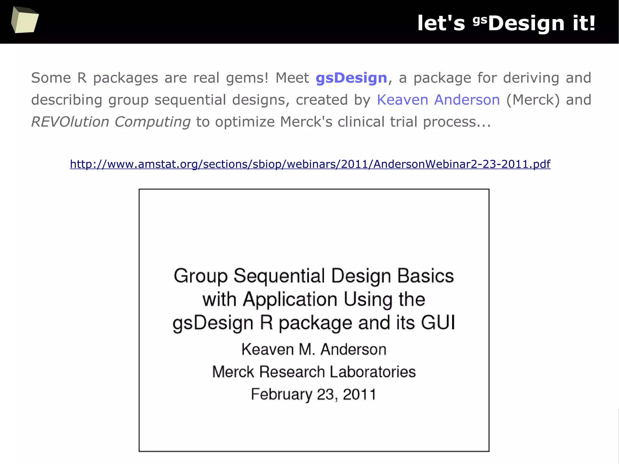 65
let's gs
Design it!
Some R packages are real gems! Meet gsDesign, a package for deriving and
describing group sequential designs, created by Keaven Anderson (Merck) and
REVOlution Computing to optimize Merck's clinical trial process...
http://www.amstat.org/sections/sbiop/webinars/2011/AndersonWebinar2-23-2011.pdf
 