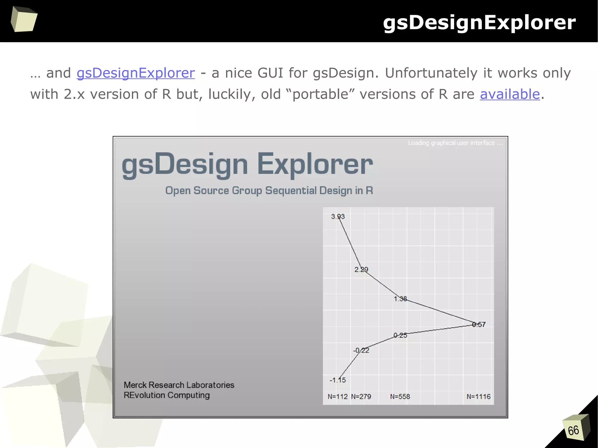 66
gsDesignExplorer
… and gsDesignExplorer - a nice GUI for gsDesign. Unfortunately it works only
with 2.x version of R but, luckily, old “portable” versions of R are available.
 