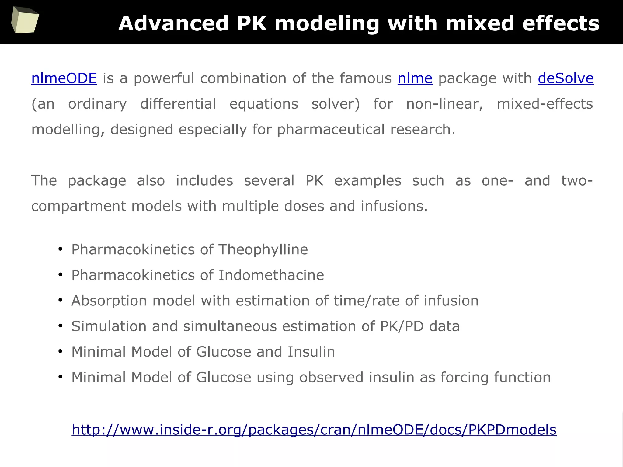 74
Advanced PK modeling with mixed effects
nlmeODE is a powerful combination of the famous nlme package with deSolve
(an ordinary differential equations solver) for non-linear, mixed-effects
modelling, designed especially for pharmaceutical research.
The package also includes several PK examples such as one- and two-
compartment models with multiple doses and infusions.
●
Pharmacokinetics of Theophylline
●
Pharmacokinetics of Indomethacine
●
Absorption model with estimation of time/rate of infusion
●
Simulation and simultaneous estimation of PK/PD data
●
Minimal Model of Glucose and Insulin
●
Minimal Model of Glucose using observed insulin as forcing function
http://www.inside-r.org/packages/cran/nlmeODE/docs/PKPDmodels
 