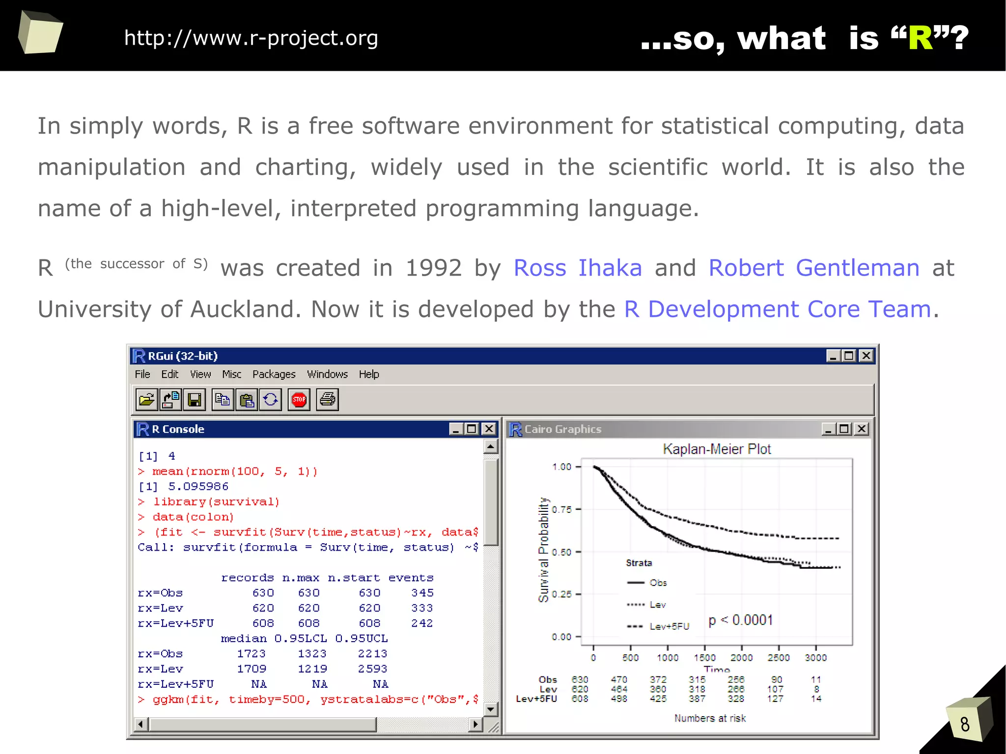 8
...so, what is “R”?
In simply words, R is a free software environment for statistical computing, data
manipulation and charting, widely used in the scientific world. It is also the
name of a high-level, interpreted programming language.
R (the successor of S)
was created in 1992 by Ross Ihaka and Robert Gentleman at
University of Auckland. Now it is developed by the R Development Core Team.
http://www.r-project.org
 