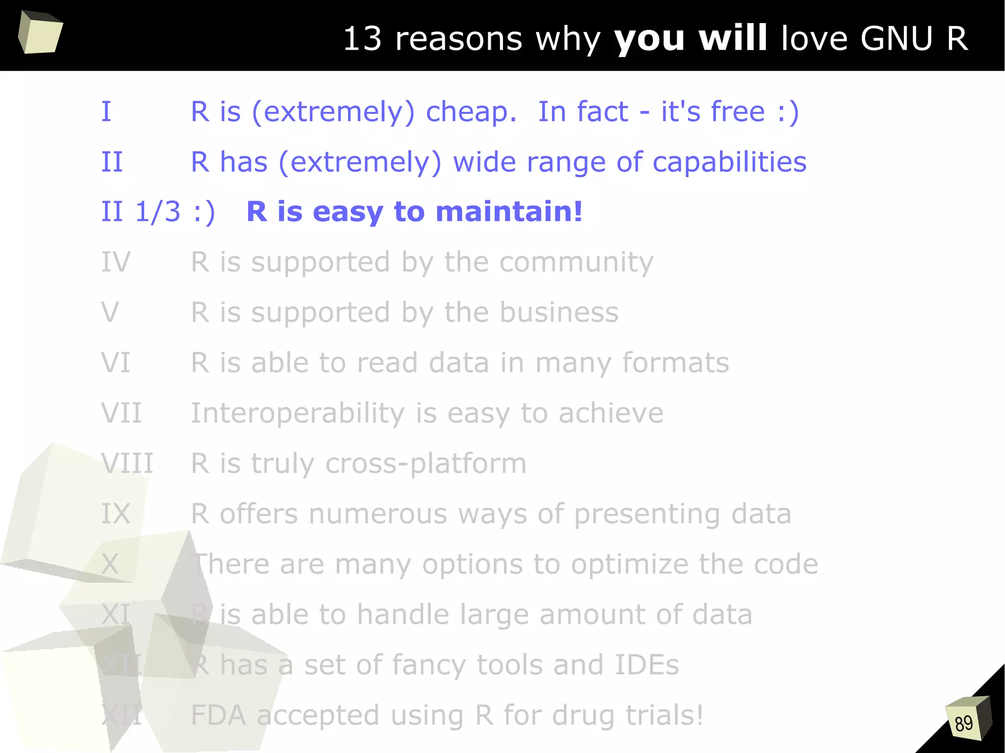 89
13 reasons why you will love GNU R
I R is (extremely) cheap. In fact - it's free :)
II R has (extremely) wide range of capabilities
II 1/3 :) R is easy to maintain!
IV R is supported by the community
V R is supported by the business
VI R is able to read data in many formats
VII Interoperability is easy to achieve
VIII R is truly cross-platform
IX R offers numerous ways of presenting data
X There are many options to optimize the code
XI R is able to handle large amount of data
XII R has a set of fancy tools and IDEs
XII FDA accepted using R for drug trials!
 