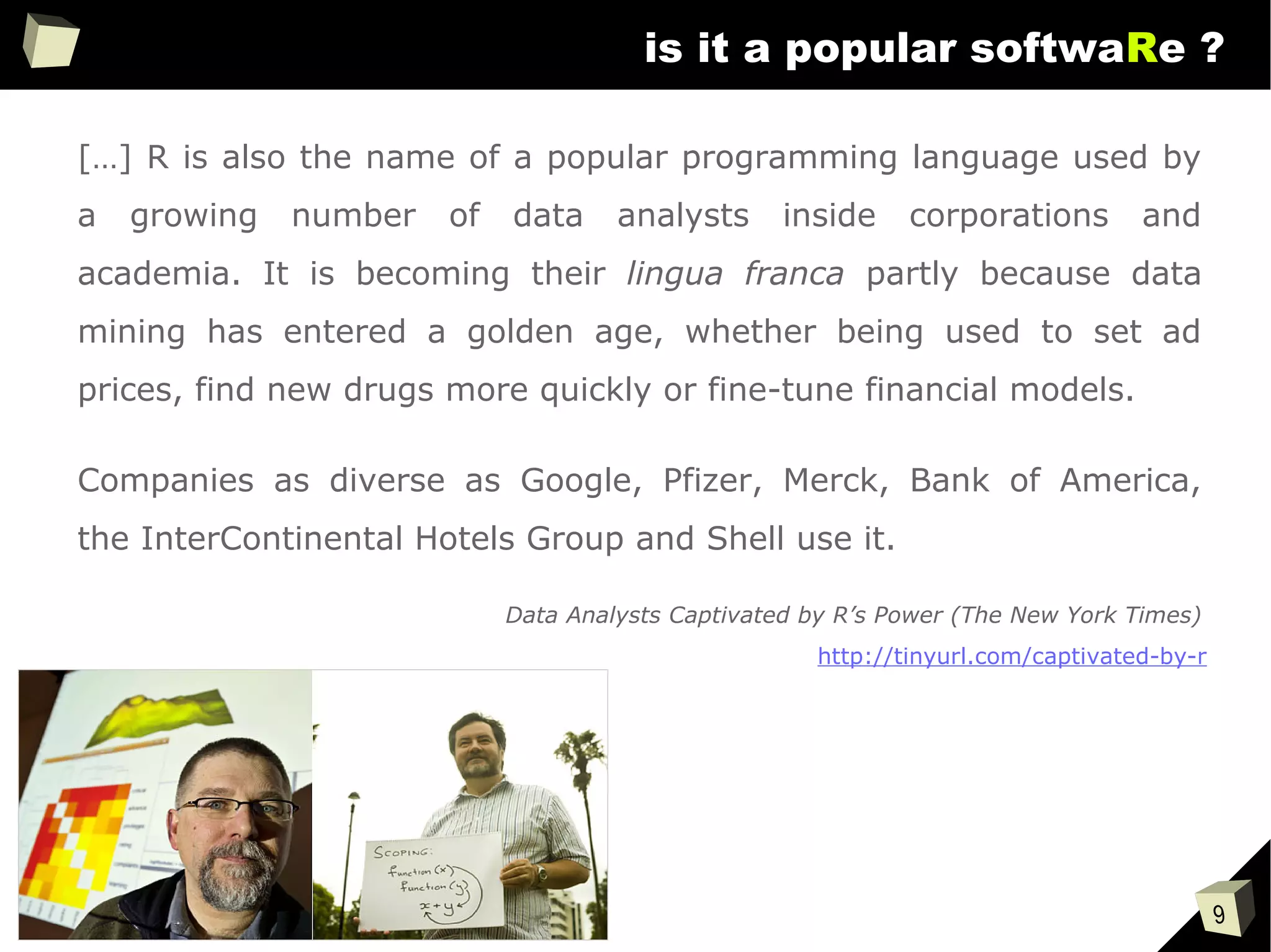 9
is it a popular softwaRe ?
[…] R is also the name of a popular programming language used by
a growing number of data analysts inside corporations and
academia. It is becoming their lingua franca partly because data
mining has entered a golden age, whether being used to set ad
prices, find new drugs more quickly or fine-tune financial models.
Companies as diverse as Google, Pfizer, Merck, Bank of America,
the InterContinental Hotels Group and Shell use it.
Data Analysts Captivated by R’s Power (The New York Times)
http://tinyurl.com/captivated-by-r
 