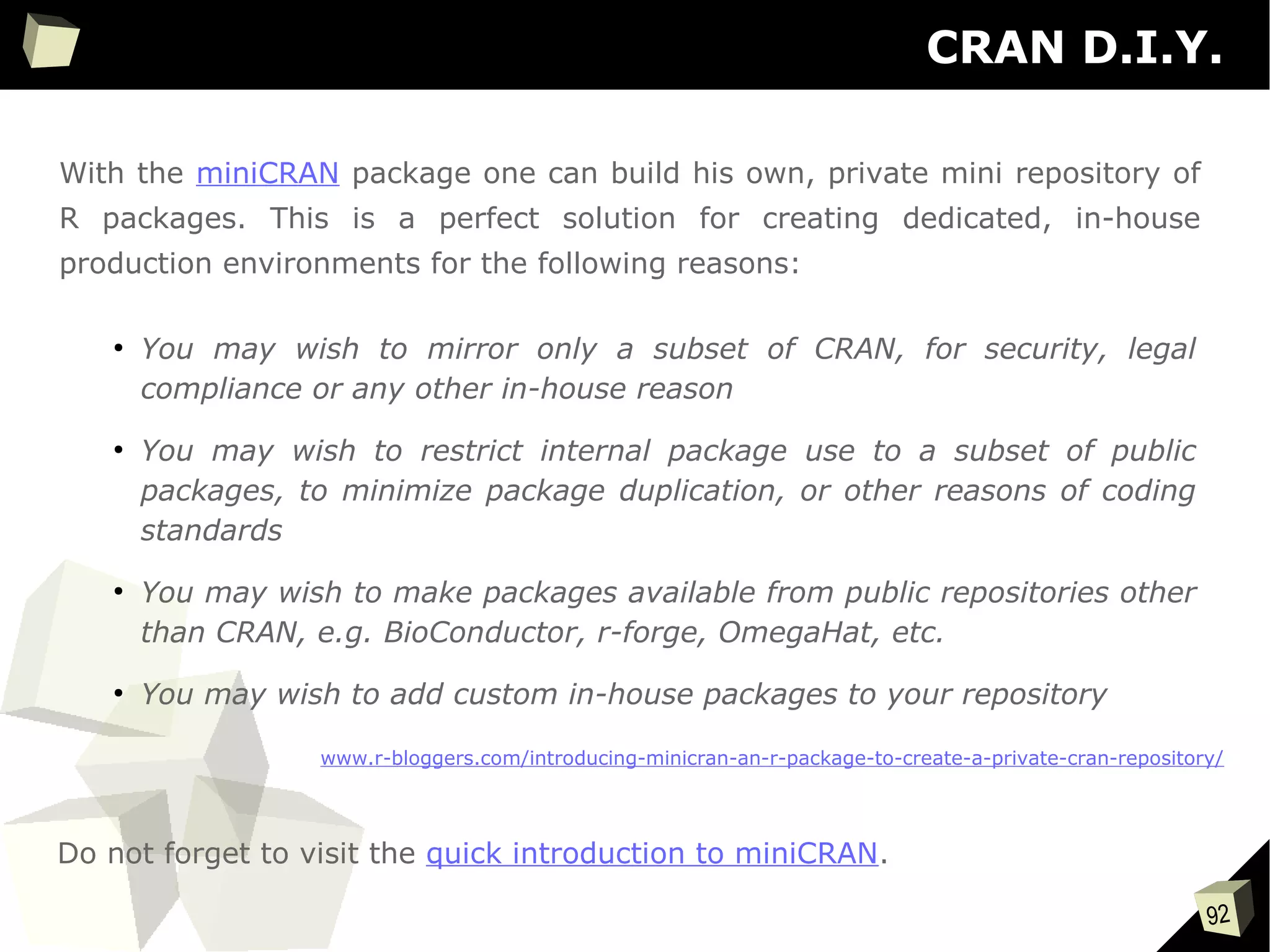 92
CRAN D.I.Y.
With the miniCRAN package one can build his own, private mini repository of
R packages. This is a perfect solution for creating dedicated, in-house
production environments for the following reasons:
●
You may wish to mirror only a subset of CRAN, for security, legal
compliance or any other in-house reason
●
You may wish to restrict internal package use to a subset of public
packages, to minimize package duplication, or other reasons of coding
standards
●
You may wish to make packages available from public repositories other
than CRAN, e.g. BioConductor, r-forge, OmegaHat, etc.
●
You may wish to add custom in-house packages to your repository
www.r-bloggers.com/introducing-minicran-an-r-package-to-create-a-private-cran-repository/
Do not forget to visit the quick introduction to miniCRAN.
 