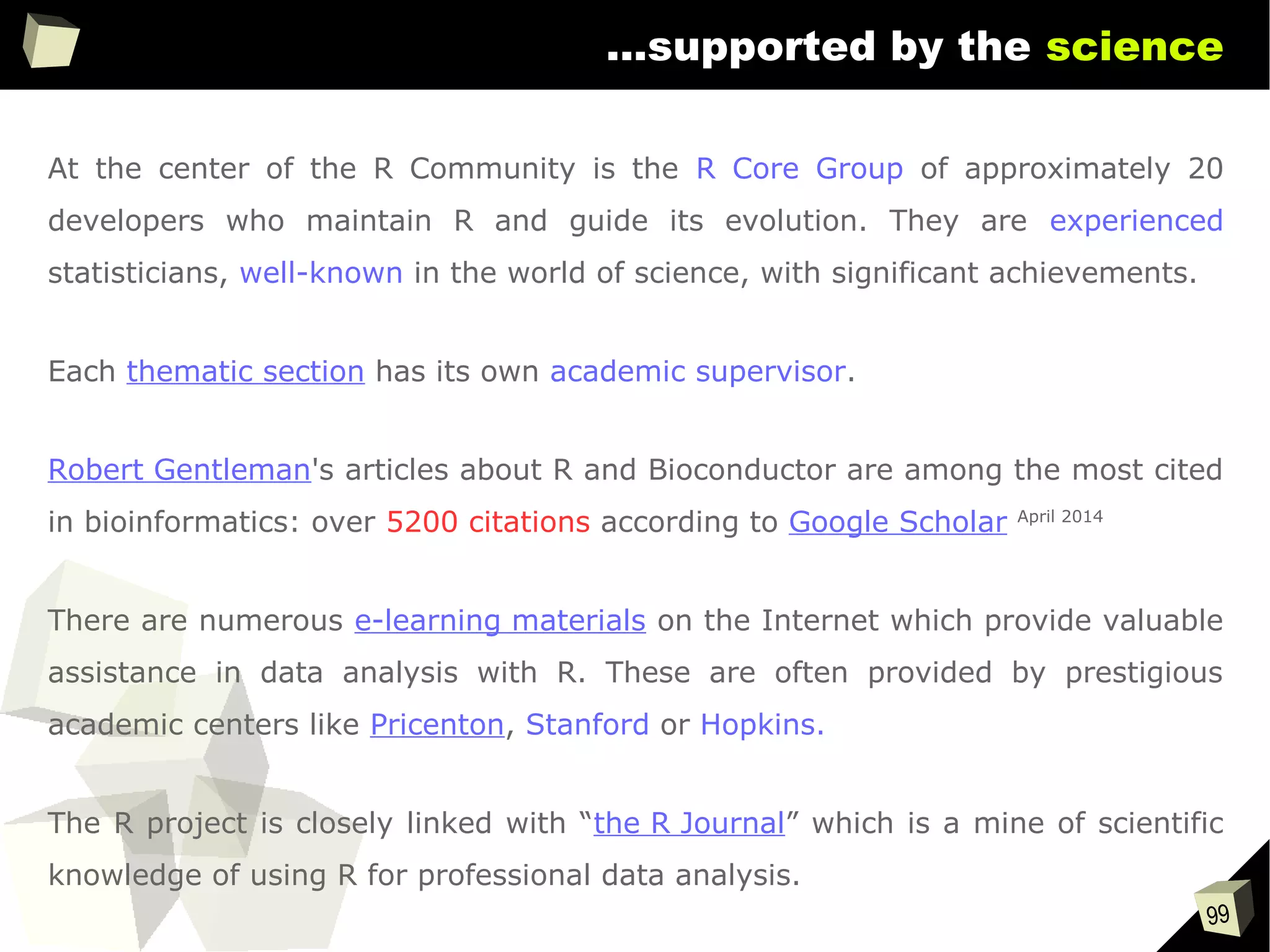 99
...supported by the science
At the center of the R Community is the R Core Group of approximately 20
developers who maintain R and guide its evolution. They are experienced
statisticians, well-known in the world of science, with significant achievements.
Each thematic section has its own academic supervisor.
Robert Gentleman's articles about R and Bioconductor are among the most cited
in bioinformatics: over 5200 citations according to Google Scholar April 2014
There are numerous e-learning materials on the Internet which provide valuable
assistance in data analysis with R. These are often provided by prestigious
academic centers like Pricenton, Stanford or Hopkins.
The R project is closely linked with “the R Journal” which is a mine of scientific
knowledge of using R for professional data analysis.
 