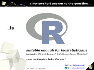 1
a not-so-short answer to the question...
...is
suitable enough for biostatisticians
involved in Clinical Research & Evidence-Based Medicine?
Adrian Olszewski
...and can it replace SAS in this area?
r.clin.res@gmail.comLast update: 15th
June, 2015
 