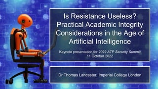 Is Resistance Useless?
Practical Academic Integrity
Considerations in the Age of
Artificial Intelligence
Keynote presentation for 2022 ATP Security Summit
11 October 2022
Dr Thomas Lancaster, Imperial College London
 