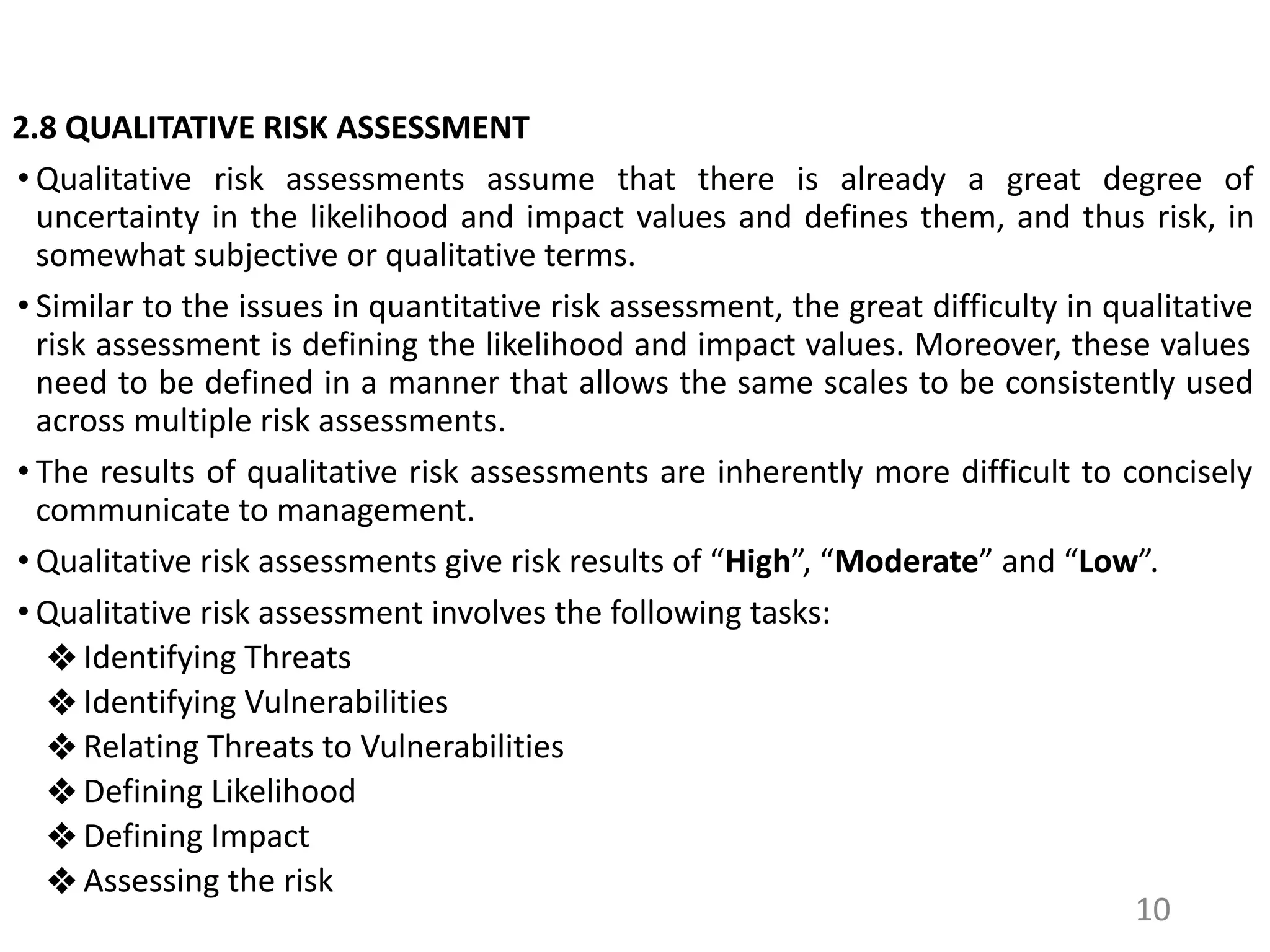 2.8 QUALITATIVE RISK ASSESSMENT
• Qualitative risk assessments assume that there is already a great degree of
uncertainty in the likelihood and impact values and defines them, and thus risk, in
somewhat subjective or qualitative terms.
• Similar to the issues in quantitative risk assessment, the great difficulty in qualitative
risk assessment is defining the likelihood and impact values. Moreover, these values
need to be defined in a manner that allows the same scales to be consistently used
across multiple risk assessments.
• The results of qualitative risk assessments are inherently more difficult to concisely
communicate to management.
• Qualitative risk assessments give risk results of “High”, “Moderate” and “Low”.
• Qualitative risk assessment involves the following tasks:
❖ Identifying Threats
❖ Identifying Vulnerabilities
❖ Relating Threats to Vulnerabilities
❖ Defining Likelihood
❖ Defining Impact
❖ Assessing the risk
10
 