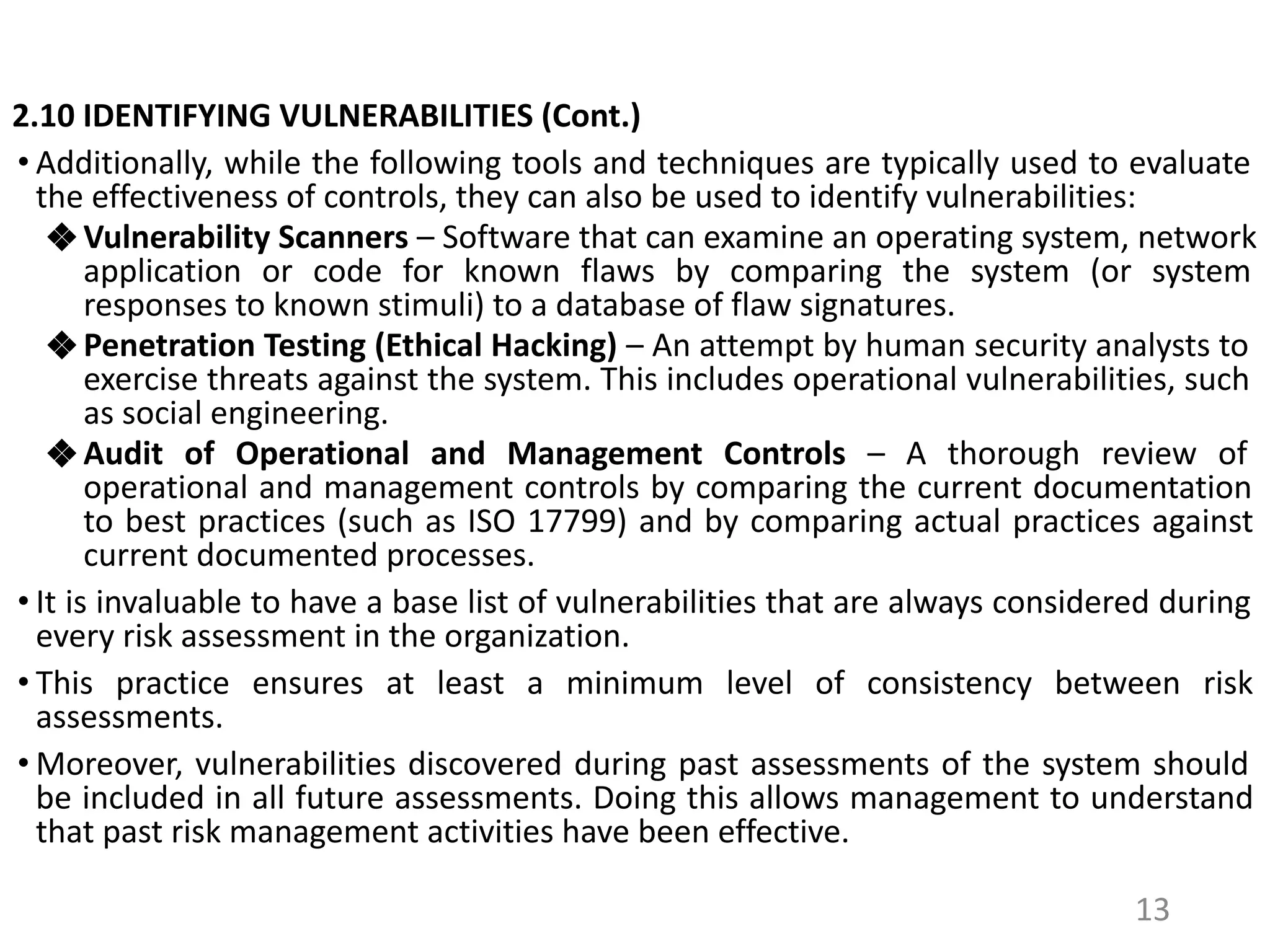 2.10 IDENTIFYING VULNERABILITIES (Cont.)
• Additionally, while the following tools and techniques are typically used to evaluate
the effectiveness of controls, they can also be used to identify vulnerabilities:
❖ Vulnerability Scanners – Software that can examine an operating system, network
application or code for known flaws by comparing the system (or system
responses to known stimuli) to a database of flaw signatures.
❖ Penetration Testing (Ethical Hacking) – An attempt by human security analysts to
exercise threats against the system. This includes operational vulnerabilities, such
as social engineering.
❖ Audit of Operational and Management Controls – A thorough review of
operational and management controls by comparing the current documentation
to best practices (such as ISO 17799) and by comparing actual practices against
current documented processes.
• It is invaluable to have a base list of vulnerabilities that are always considered during
every risk assessment in the organization.
• This practice ensures at least a minimum level of consistency between risk
assessments.
• Moreover, vulnerabilities discovered during past assessments of the system should
be included in all future assessments. Doing this allows management to understand
that past risk management activities have been effective.
13
 
