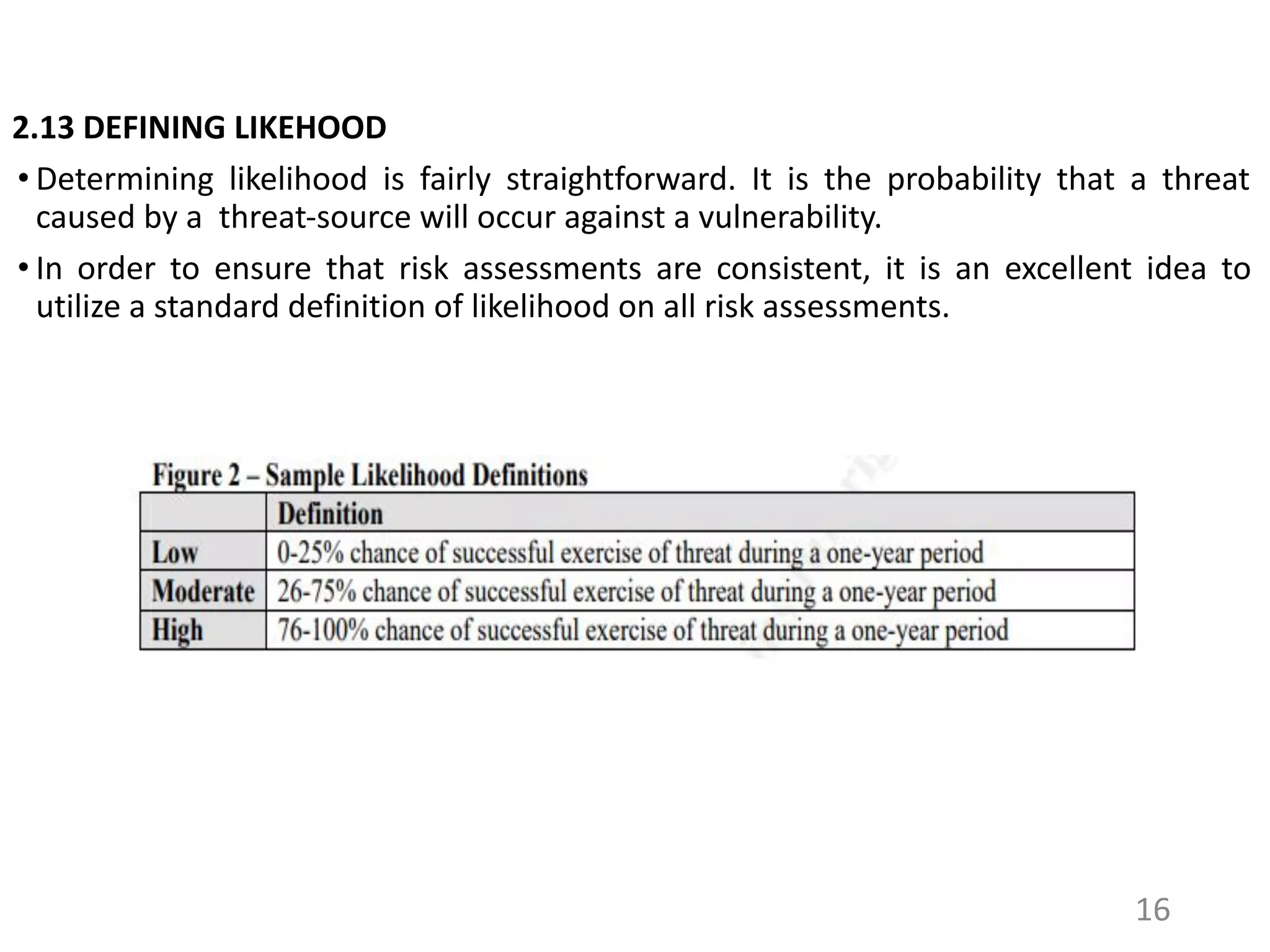 2.13 DEFINING LIKEHOOD
• Determining likelihood is fairly straightforward. It is the probability that a threat
caused by a threat-source will occur against a vulnerability.
• In order to ensure that risk assessments are consistent, it is an excellent idea to
utilize a standard definition of likelihood on all risk assessments.
16
 