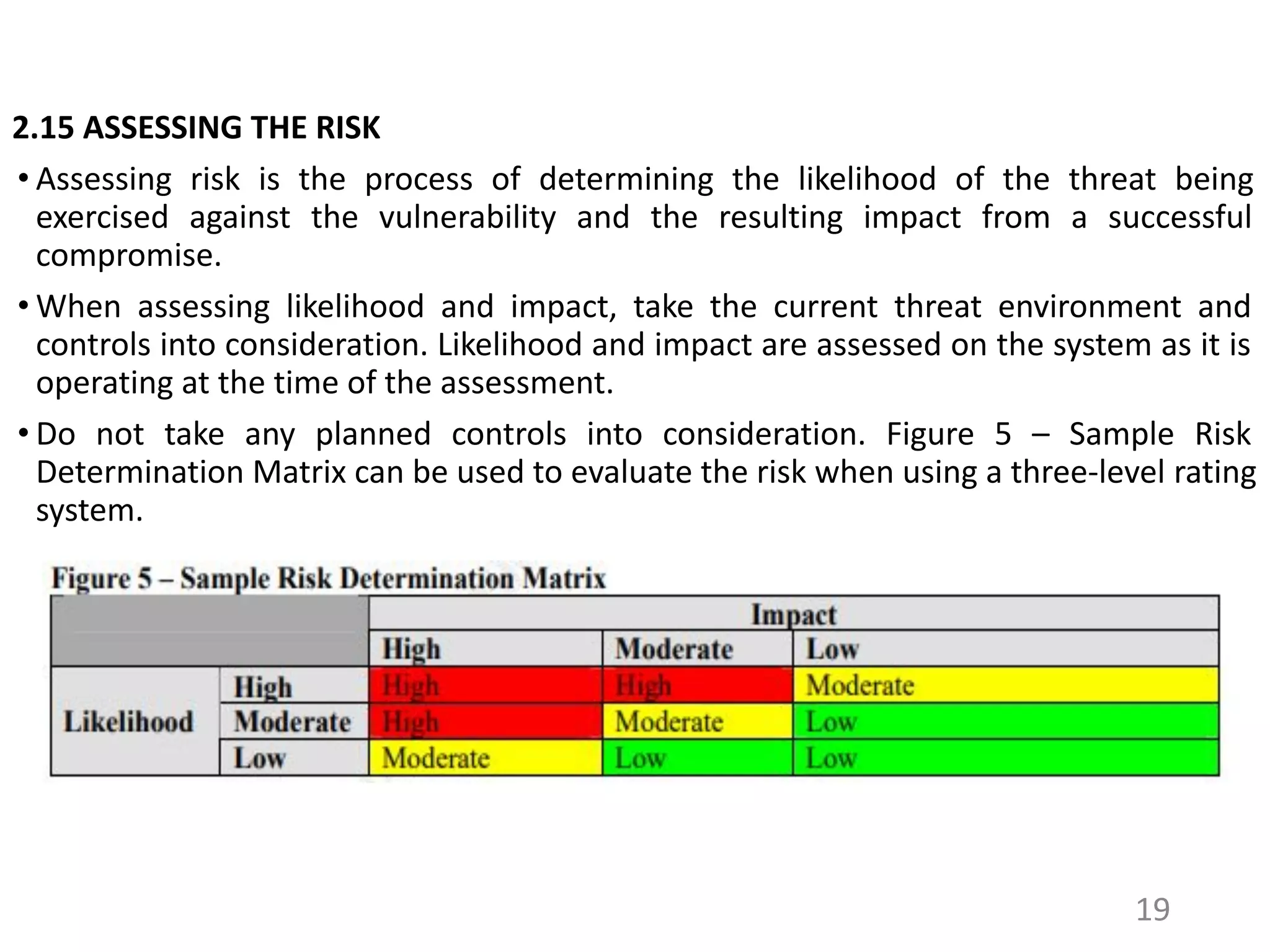 2.15 ASSESSING THE RISK
• Assessing risk is the process of determining the likelihood of the threat being
exercised against the vulnerability and the resulting impact from a successful
compromise.
• When assessing likelihood and impact, take the current threat environment and
controls into consideration. Likelihood and impact are assessed on the system as it is
operating at the time of the assessment.
• Do not take any planned controls into consideration. Figure 5 – Sample Risk
Determination Matrix can be used to evaluate the risk when using a three-level rating
system.
19
 