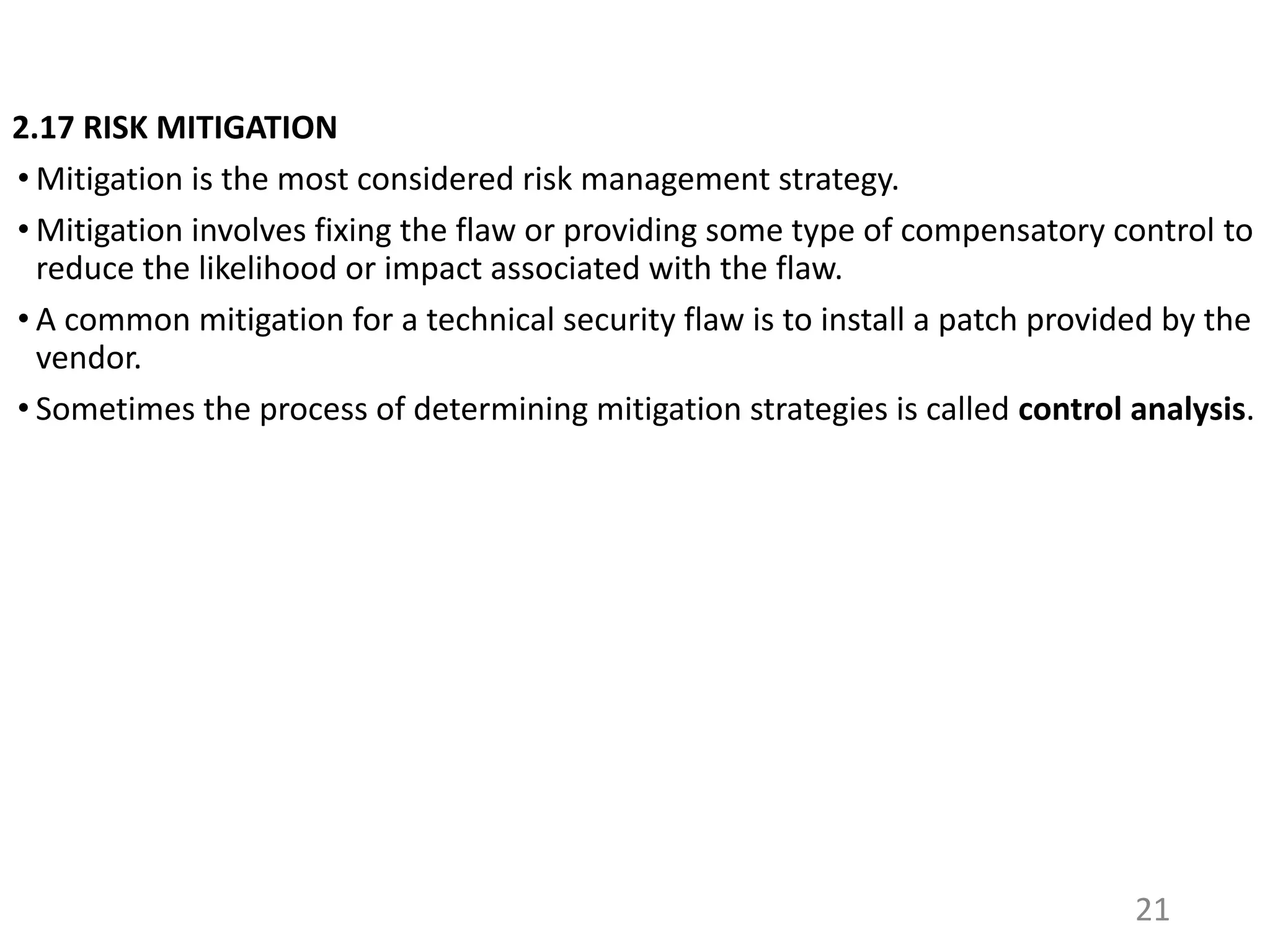 2.17 RISK MITIGATION
• Mitigation is the most considered risk management strategy.
• Mitigation involves fixing the flaw or providing some type of compensatory control to
reduce the likelihood or impact associated with the flaw.
• A common mitigation for a technical security flaw is to install a patch provided by the
vendor.
• Sometimes the process of determining mitigation strategies is called control analysis.
21
 