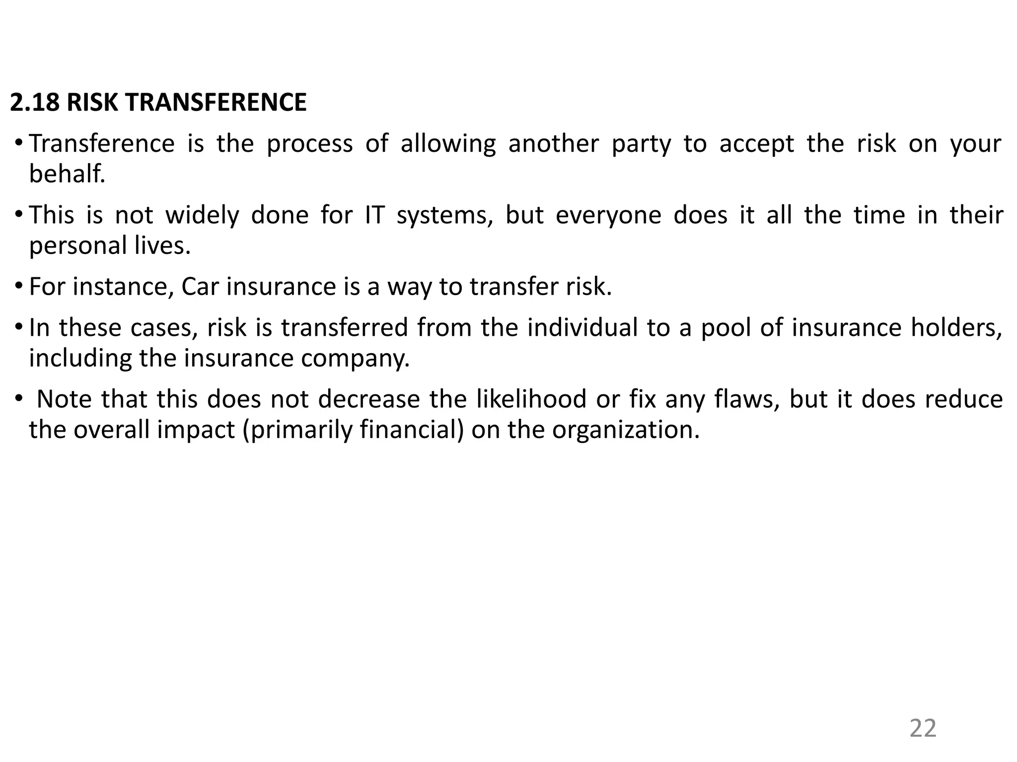 2.18 RISK TRANSFERENCE
• Transference is the process of allowing another party to accept the risk on your
behalf.
• This is not widely done for IT systems, but everyone does it all the time in their
personal lives.
• For instance, Car insurance is a way to transfer risk.
• In these cases, risk is transferred from the individual to a pool of insurance holders,
including the insurance company.
• Note that this does not decrease the likelihood or fix any flaws, but it does reduce
the overall impact (primarily financial) on the organization.
22
 