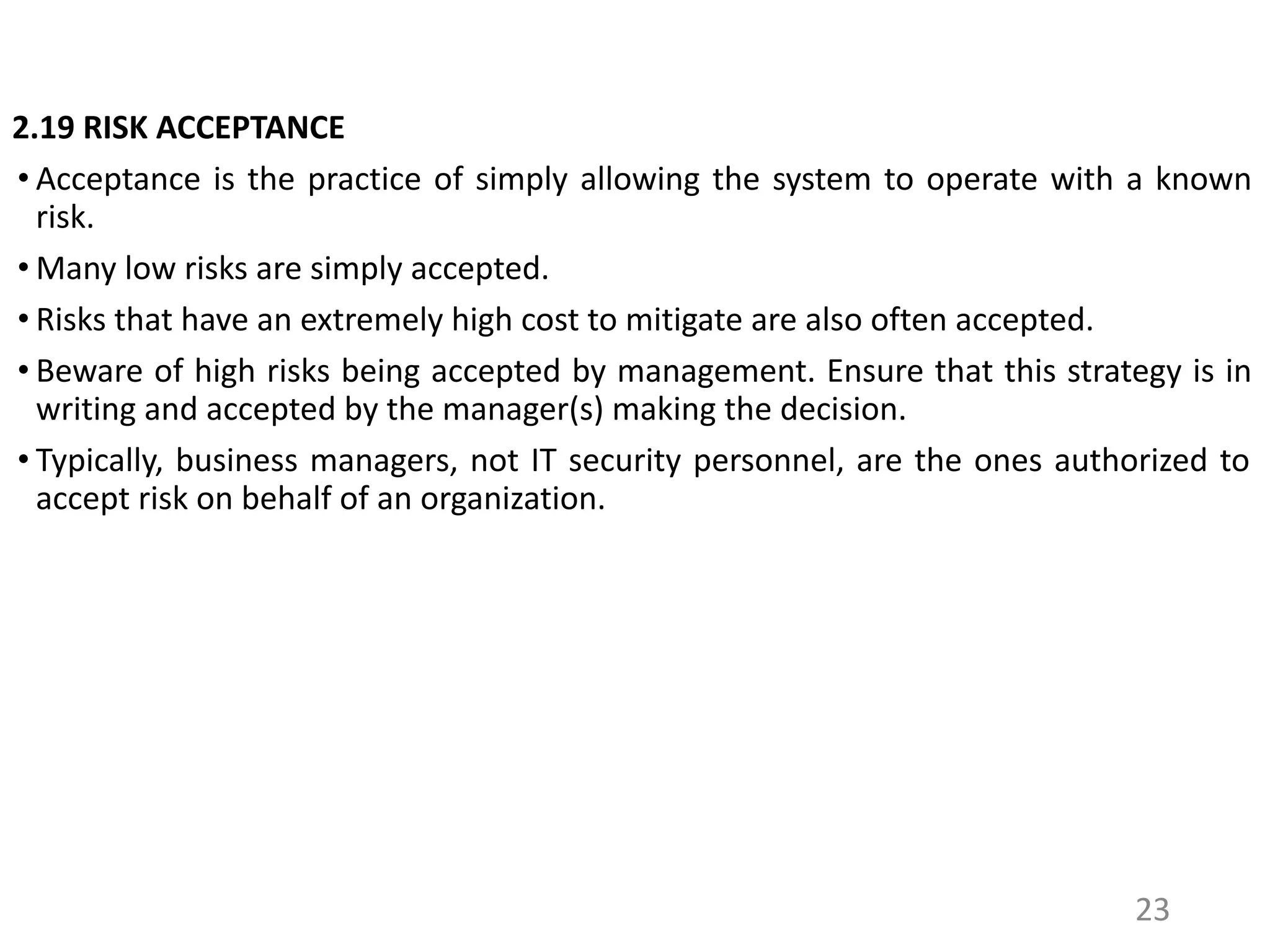 2.19 RISK ACCEPTANCE
• Acceptance is the practice of simply allowing the system to operate with a known
risk.
• Many low risks are simply accepted.
• Risks that have an extremely high cost to mitigate are also often accepted.
• Beware of high risks being accepted by management. Ensure that this strategy is in
writing and accepted by the manager(s) making the decision.
• Typically, business managers, not IT security personnel, are the ones authorized to
accept risk on behalf of an organization.
23
 