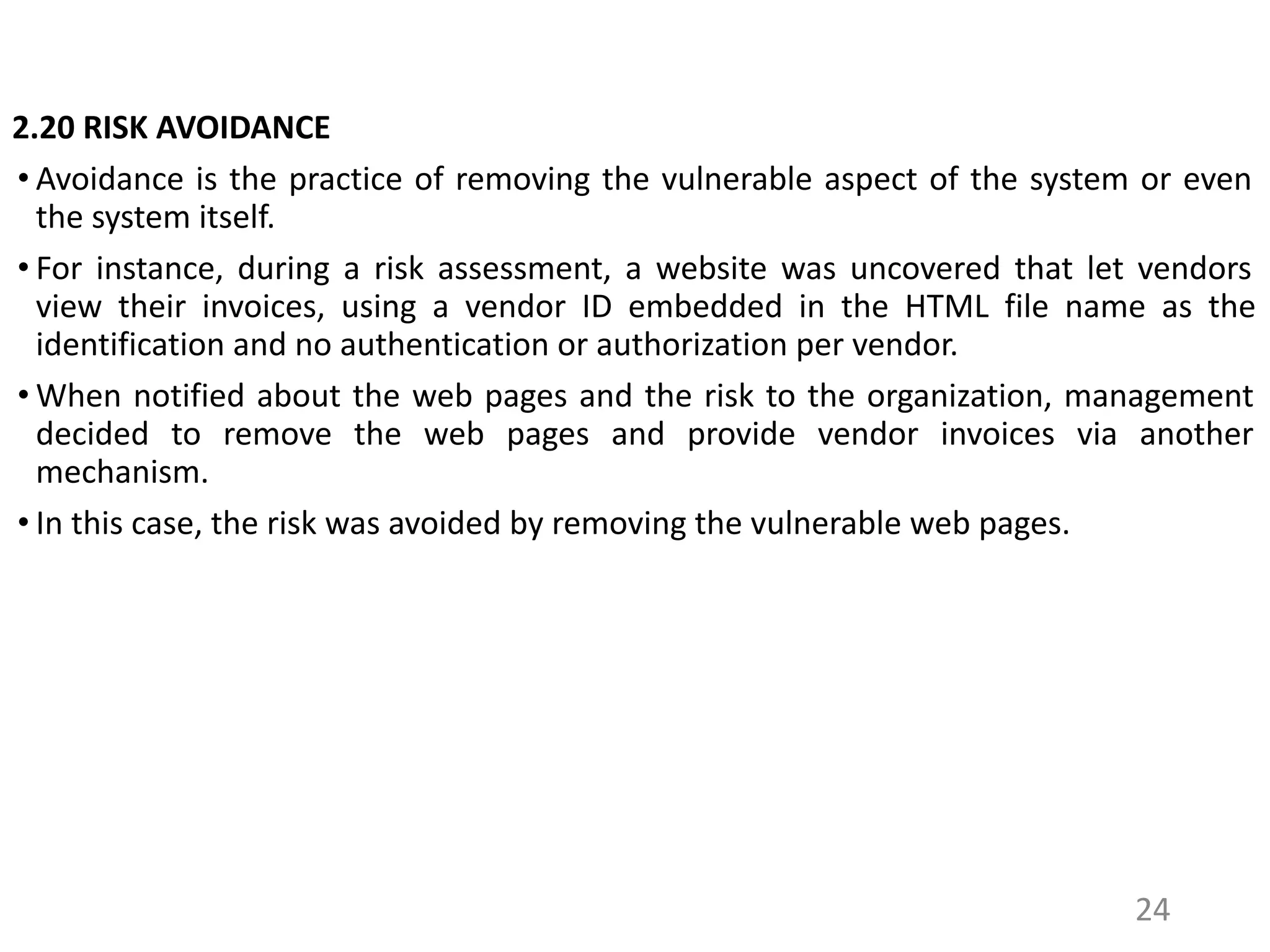 2.20 RISK AVOIDANCE
• Avoidance is the practice of removing the vulnerable aspect of the system or even
the system itself.
• For instance, during a risk assessment, a website was uncovered that let vendors
view their invoices, using a vendor ID embedded in the HTML file name as the
identification and no authentication or authorization per vendor.
• When notified about the web pages and the risk to the organization, management
decided to remove the web pages and provide vendor invoices via another
mechanism.
• In this case, the risk was avoided by removing the vulnerable web pages.
24
 