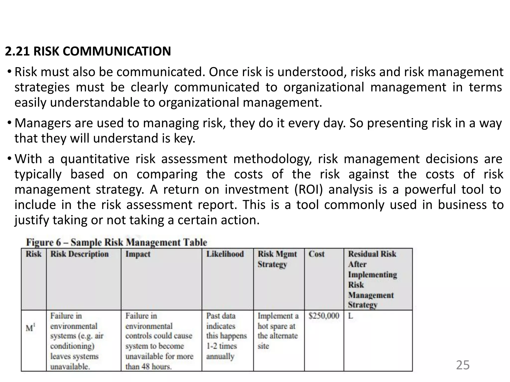 2.21 RISK COMMUNICATION
• Risk must also be communicated. Once risk is understood, risks and risk management
strategies must be clearly communicated to organizational management in terms
easily understandable to organizational management.
• Managers are used to managing risk, they do it every day. So presenting risk in a way
that they will understand is key.
• With a quantitative risk assessment methodology, risk management decisions are
typically based on comparing the costs of the risk against the costs of risk
management strategy. A return on investment (ROI) analysis is a powerful tool to
include in the risk assessment report. This is a tool commonly used in business to
justify taking or not taking a certain action.
25
 