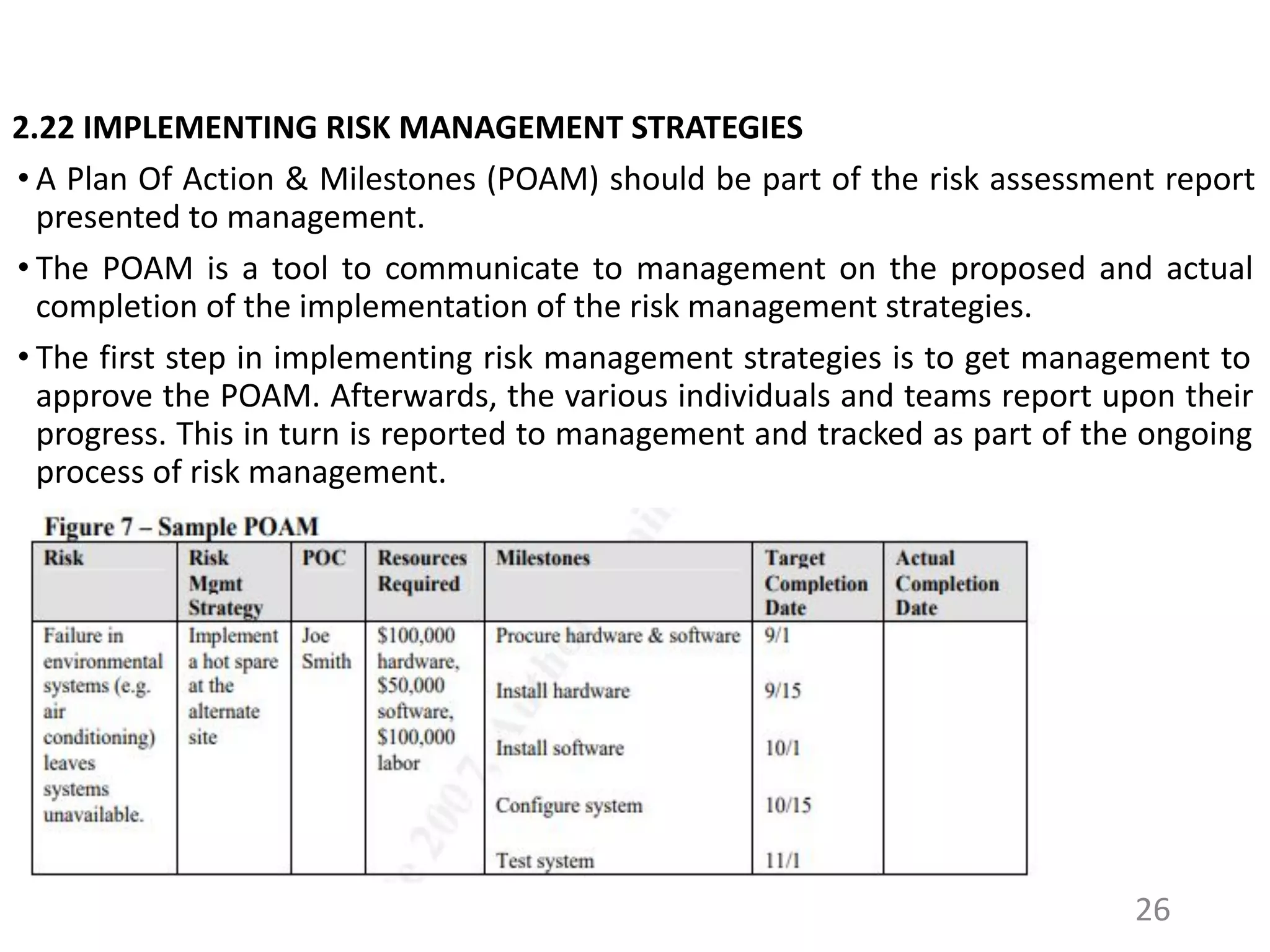 2.22 IMPLEMENTING RISK MANAGEMENT STRATEGIES
• A Plan Of Action & Milestones (POAM) should be part of the risk assessment report
presented to management.
• The POAM is a tool to communicate to management on the proposed and actual
completion of the implementation of the risk management strategies.
• The first step in implementing risk management strategies is to get management to
approve the POAM. Afterwards, the various individuals and teams report upon their
progress. This in turn is reported to management and tracked as part of the ongoing
process of risk management.
26
 