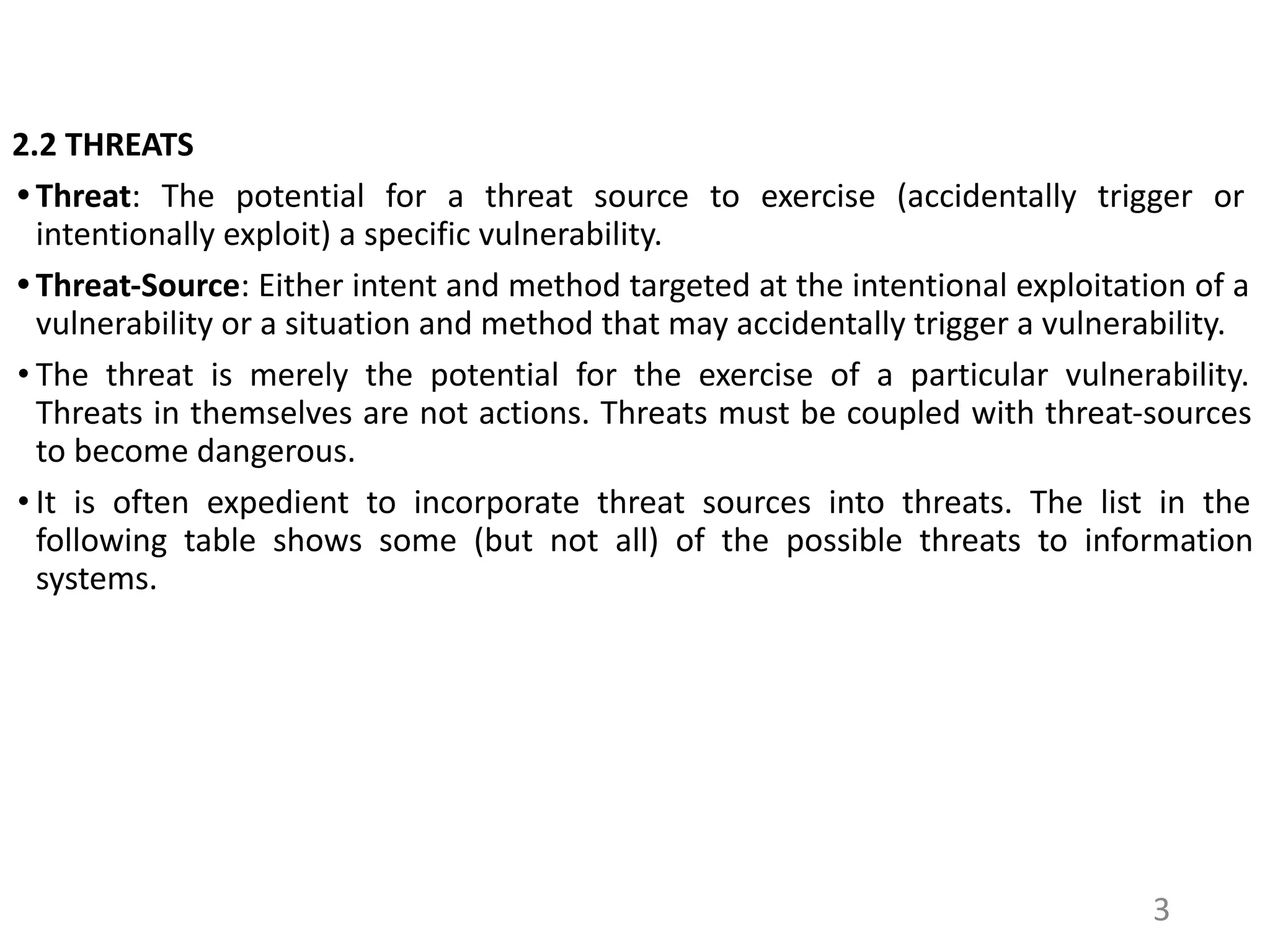 2.2 THREATS
• Threat: The potential for a threat source to exercise (accidentally trigger or
intentionally exploit) a specific vulnerability.
• Threat-Source: Either intent and method targeted at the intentional exploitation of a
vulnerability or a situation and method that may accidentally trigger a vulnerability.
• The threat is merely the potential for the exercise of a particular vulnerability.
Threats in themselves are not actions. Threats must be coupled with threat-sources
to become dangerous.
• It is often expedient to incorporate threat sources into threats. The list in the
following table shows some (but not all) of the possible threats to information
systems.
3
 