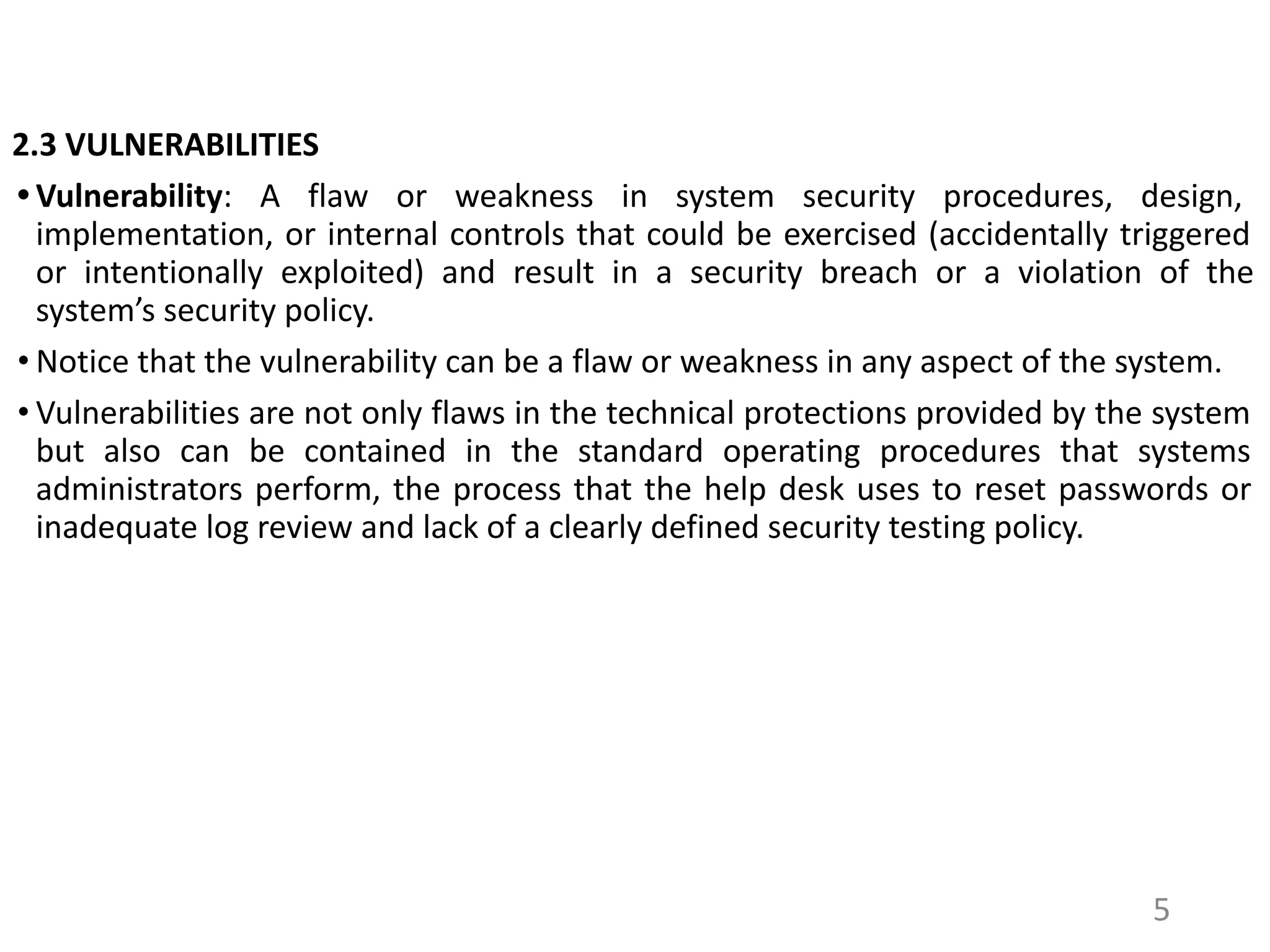2.3 VULNERABILITIES
• Vulnerability: A flaw or weakness in system security procedures, design,
implementation, or internal controls that could be exercised (accidentally triggered
or intentionally exploited) and result in a security breach or a violation of the
system’s security policy.
• Notice that the vulnerability can be a flaw or weakness in any aspect of the system.
• Vulnerabilities are not only flaws in the technical protections provided by the system
but also can be contained in the standard operating procedures that systems
administrators perform, the process that the help desk uses to reset passwords or
inadequate log review and lack of a clearly defined security testing policy.
5
 