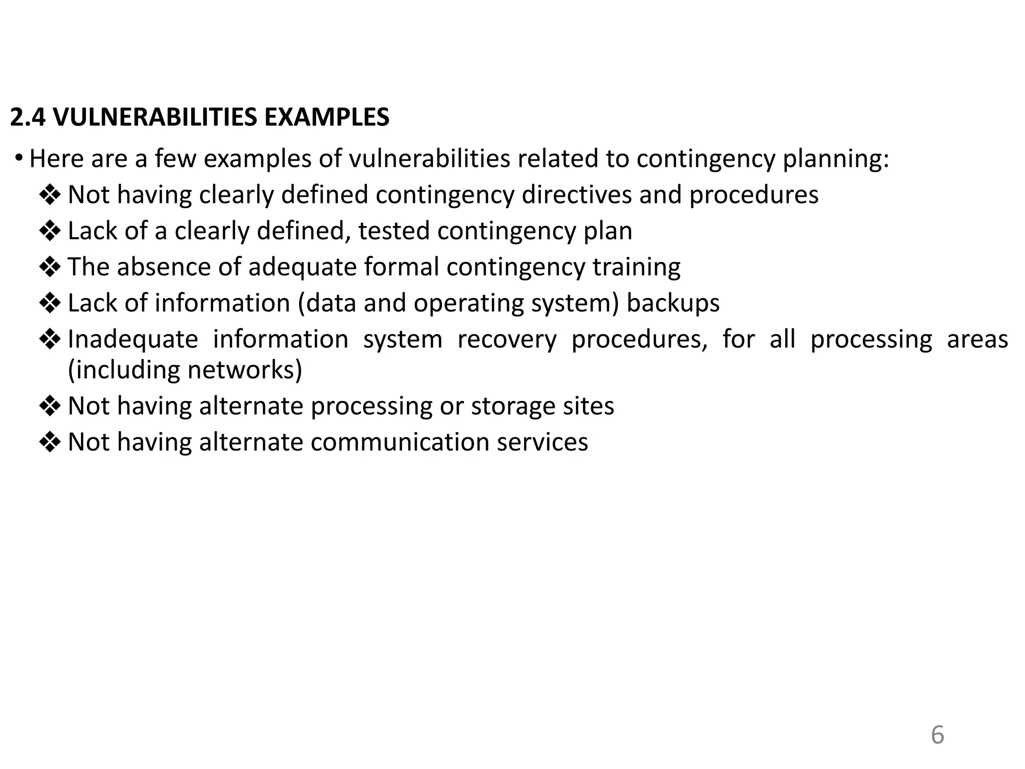 2.4 VULNERABILITIES EXAMPLES
• Here are a few examples of vulnerabilities related to contingency planning:
❖ Not having clearly defined contingency directives and procedures
❖ Lack of a clearly defined, tested contingency plan
❖ The absence of adequate formal contingency training
❖ Lack of information (data and operating system) backups
❖ Inadequate information system recovery procedures, for all processing areas
(including networks)
❖ Not having alternate processing or storage sites
❖ Not having alternate communication services
6
 