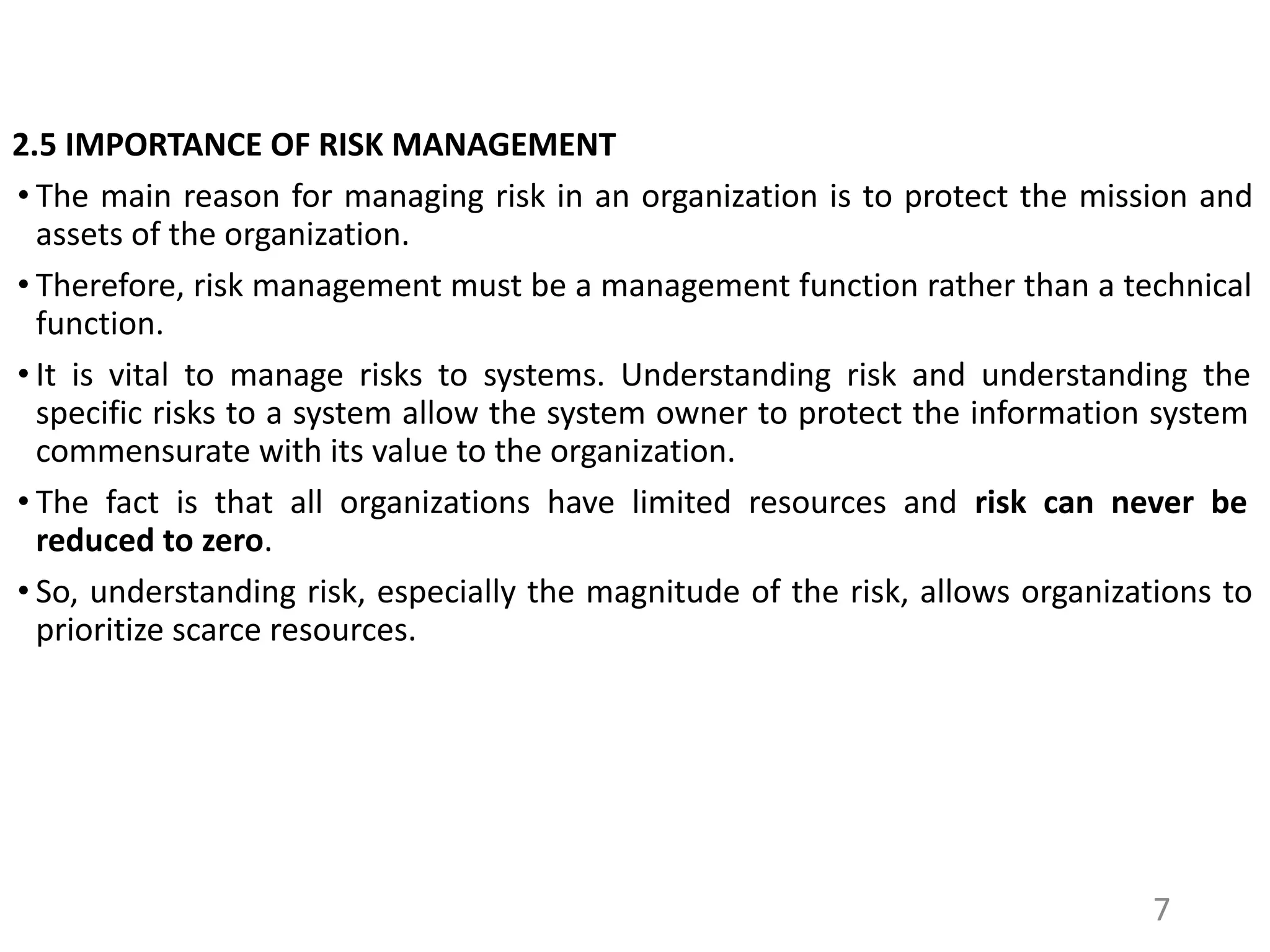 2.5 IMPORTANCE OF RISK MANAGEMENT
• The main reason for managing risk in an organization is to protect the mission and
assets of the organization.
• Therefore, risk management must be a management function rather than a technical
function.
• It is vital to manage risks to systems. Understanding risk and understanding the
specific risks to a system allow the system owner to protect the information system
commensurate with its value to the organization.
• The fact is that all organizations have limited resources and risk can never be
reduced to zero.
• So, understanding risk, especially the magnitude of the risk, allows organizations to
prioritize scarce resources.
7
 