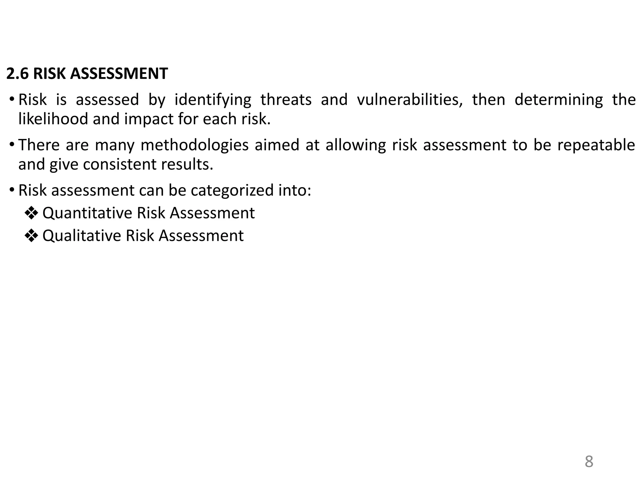 2.6 RISK ASSESSMENT
• Risk is assessed by identifying threats and vulnerabilities, then determining the
likelihood and impact for each risk.
• There are many methodologies aimed at allowing risk assessment to be repeatable
and give consistent results.
• Risk assessment can be categorized into:
❖ Quantitative Risk Assessment
❖ Qualitative Risk Assessment
8
 