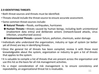 2.9 IDENTIFYING THREATS
• Both threat-sources and threats must be identified.
• Threats should include the threat-source to ensure accurate assessment.
• Some common threat-sources include:
❖ Natural Threats—floods, earthquakes, hurricanes
❖ Human Threats—threats caused by human beings, including both unintentional
(inadvertent data entry) and deliberate actions (network-based attacks, virus
infection, unauthorized access)
❖ Environmental Threats—power failure, pollution, chemicals, water damage
• Individuals who understand the organization, industry or type of system (or better
yet all three) are key in identifying threats.
• Once the general list of threats has been compiled, review it with those most
knowledgeable about the system, organization or industry to gain a list of threats
that applies to the system.
• It is valuable to compile a list of threats that are present across the organization and
use this list as the basis for all risk management activities.
• As a major consideration of risk management is to ensure consistency and
repeatability, an organizational threat list is invaluable.
11
 