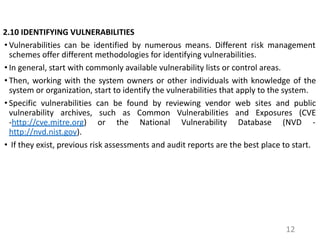 2.10 IDENTIFYING VULNERABILITIES
• Vulnerabilities can be identified by numerous means. Different risk management
schemes offer different methodologies for identifying vulnerabilities.
• In general, start with commonly available vulnerability lists or control areas.
• Then, working with the system owners or other individuals with knowledge of the
system or organization, start to identify the vulnerabilities that apply to the system.
• Specific vulnerabilities can be found by reviewing vendor web sites and public
vulnerability archives, such as Common Vulnerabilities and Exposures (CVE
-http://cve.mitre.org) or the National Vulnerability Database (NVD -
http://nvd.nist.gov).
• If they exist, previous risk assessments and audit reports are the best place to start.
12
 
