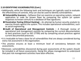 2.10 IDENTIFYING VULNERABILITIES (Cont.)
• Additionally, while the following tools and techniques are typically used to evaluate
the effectiveness of controls, they can also be used to identify vulnerabilities:
❖ Vulnerability Scanners – Software that can examine an operating system, network
application or code for known flaws by comparing the system (or system
responses to known stimuli) to a database of flaw signatures.
❖ Penetration Testing (Ethical Hacking) – An attempt by human security analysts to
exercise threats against the system. This includes operational vulnerabilities, such
as social engineering.
❖ Audit of Operational and Management Controls – A thorough review of
operational and management controls by comparing the current documentation
to best practices (such as ISO 17799) and by comparing actual practices against
current documented processes.
• It is invaluable to have a base list of vulnerabilities that are always considered during
every risk assessment in the organization.
• This practice ensures at least a minimum level of consistency between risk
assessments.
• Moreover, vulnerabilities discovered during past assessments of the system should
be included in all future assessments. Doing this allows management to understand
that past risk management activities have been effective.
13
 