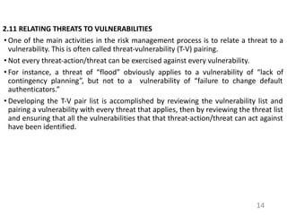2.11 RELATING THREATS TO VULNERABILITIES
• One of the main activities in the risk management process is to relate a threat to a
vulnerability. This is often called threat-vulnerability (T-V) pairing.
• Not every threat-action/threat can be exercised against every vulnerability.
• For instance, a threat of “flood” obviously applies to a vulnerability of “lack of
contingency planning”, but not to a vulnerability of “failure to change default
authenticators.”
• Developing the T-V pair list is accomplished by reviewing the vulnerability list and
pairing a vulnerability with every threat that applies, then by reviewing the threat list
and ensuring that all the vulnerabilities that that threat-action/threat can act against
have been identified.
14
 