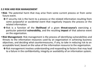 2.2 RISK AND RISK MANAGEMENT
• Risk: The potential harm that may arise from some current process or from some
future event.
❖ IT security risk is the harm to a process or the related information resulting from
some purposeful or accidental event that negatively impacts the process or the
related information.
❖ Risk is a function of the likelihood of a given threat-source’s exercising a
particular potential vulnerability, and the resulting impact of that adverse event
on the organization.
• Risk Management: Risk management is the process of identifying vulnerabilities and
threats to the information resources used by an organization in achieving business
objectives, and deciding what countermeasures, if any, to take in reducing risk to an
acceptable level, based on the value of the information resource to the organization.
❖ Risk management involves understanding and responding to factors that may lead
to a failure in the confidentiality, integrity or availability of an information system.
2
 