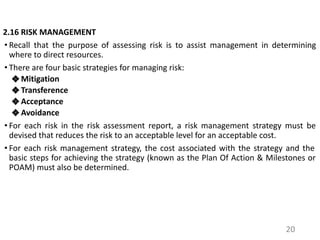 2.16 RISK MANAGEMENT
• Recall that the purpose of assessing risk is to assist management in determining
where to direct resources.
• There are four basic strategies for managing risk:
❖ Mitigation
❖ Transference
❖ Acceptance
❖ Avoidance
• For each risk in the risk assessment report, a risk management strategy must be
devised that reduces the risk to an acceptable level for an acceptable cost.
• For each risk management strategy, the cost associated with the strategy and the
basic steps for achieving the strategy (known as the Plan Of Action & Milestones or
POAM) must also be determined.
20
 