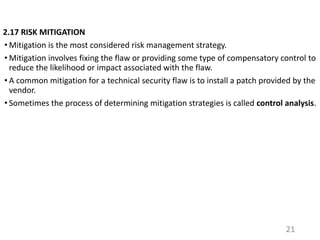 2.17 RISK MITIGATION
• Mitigation is the most considered risk management strategy.
• Mitigation involves fixing the flaw or providing some type of compensatory control to
reduce the likelihood or impact associated with the flaw.
• A common mitigation for a technical security flaw is to install a patch provided by the
vendor.
• Sometimes the process of determining mitigation strategies is called control analysis.
21
 