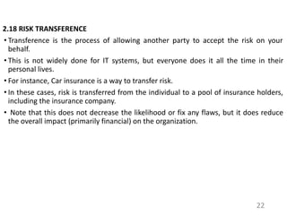 2.18 RISK TRANSFERENCE
• Transference is the process of allowing another party to accept the risk on your
behalf.
• This is not widely done for IT systems, but everyone does it all the time in their
personal lives.
• For instance, Car insurance is a way to transfer risk.
• In these cases, risk is transferred from the individual to a pool of insurance holders,
including the insurance company.
• Note that this does not decrease the likelihood or fix any flaws, but it does reduce
the overall impact (primarily financial) on the organization.
22
 