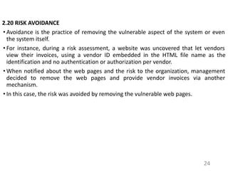 2.20 RISK AVOIDANCE
• Avoidance is the practice of removing the vulnerable aspect of the system or even
the system itself.
• For instance, during a risk assessment, a website was uncovered that let vendors
view their invoices, using a vendor ID embedded in the HTML file name as the
identification and no authentication or authorization per vendor.
• When notified about the web pages and the risk to the organization, management
decided to remove the web pages and provide vendor invoices via another
mechanism.
• In this case, the risk was avoided by removing the vulnerable web pages.
24
 