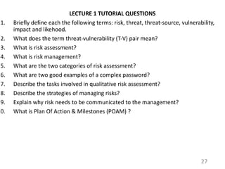 LECTURE 1 TUTORIAL QUESTIONS
1. Briefly define each the following terms: risk, threat, threat-source, vulnerability,
impact and likehood.
2. What does the term threat-vulnerability (T-V) pair mean?
3. What is risk assessment?
4. What is risk management?
5. What are the two categories of risk assessment?
6. What are two good examples of a complex password?
7. Describe the tasks involved in qualitative risk assessment?
8. Describe the strategies of managing risks?
9. Explain why risk needs to be communicated to the management?
10. What is Plan Of Action & Milestones (POAM) ?
27
 