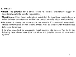 2.2 THREATS
• Threat: The potential for a threat source to exercise (accidentally trigger or
intentionally exploit) a specific vulnerability.
• Threat-Source: Either intent and method targeted at the intentional exploitation of a
vulnerability or a situation and method that may accidentally trigger a vulnerability.
• The threat is merely the potential for the exercise of a particular vulnerability.
Threats in themselves are not actions. Threats must be coupled with threat-sources
to become dangerous.
• It is often expedient to incorporate threat sources into threats. The list in the
following table shows some (but not all) of the possible threats to information
systems.
3
 